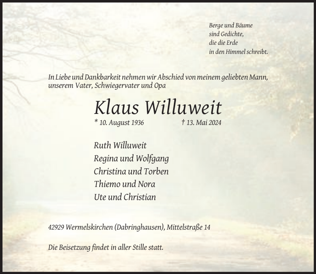 <p>Berge und Bäume<br />sind Gedichte,<br />die die Erde<br />in den Himmel schreibt.</p><p>In Liebe und Dankbarkeit nehmen wir Abschied von meinem geliebten Mann,<br />unserem Vater, Schwiegervater und Opa</p><p>Klaus Willuweit<br />* 10. August 1936</p><p>† 13. Mai 2024</p><p>Ruth Willuweit<br />Regina und Wolfgang<br />Christina und Torben<br />Thiemo und Nora<br />Ute und Christian</p><p>42929 Wermelskirchen (Dabringhausen), Mittelstraße 14<br />Die Beisetzung findet in aller Stille statt.</p>