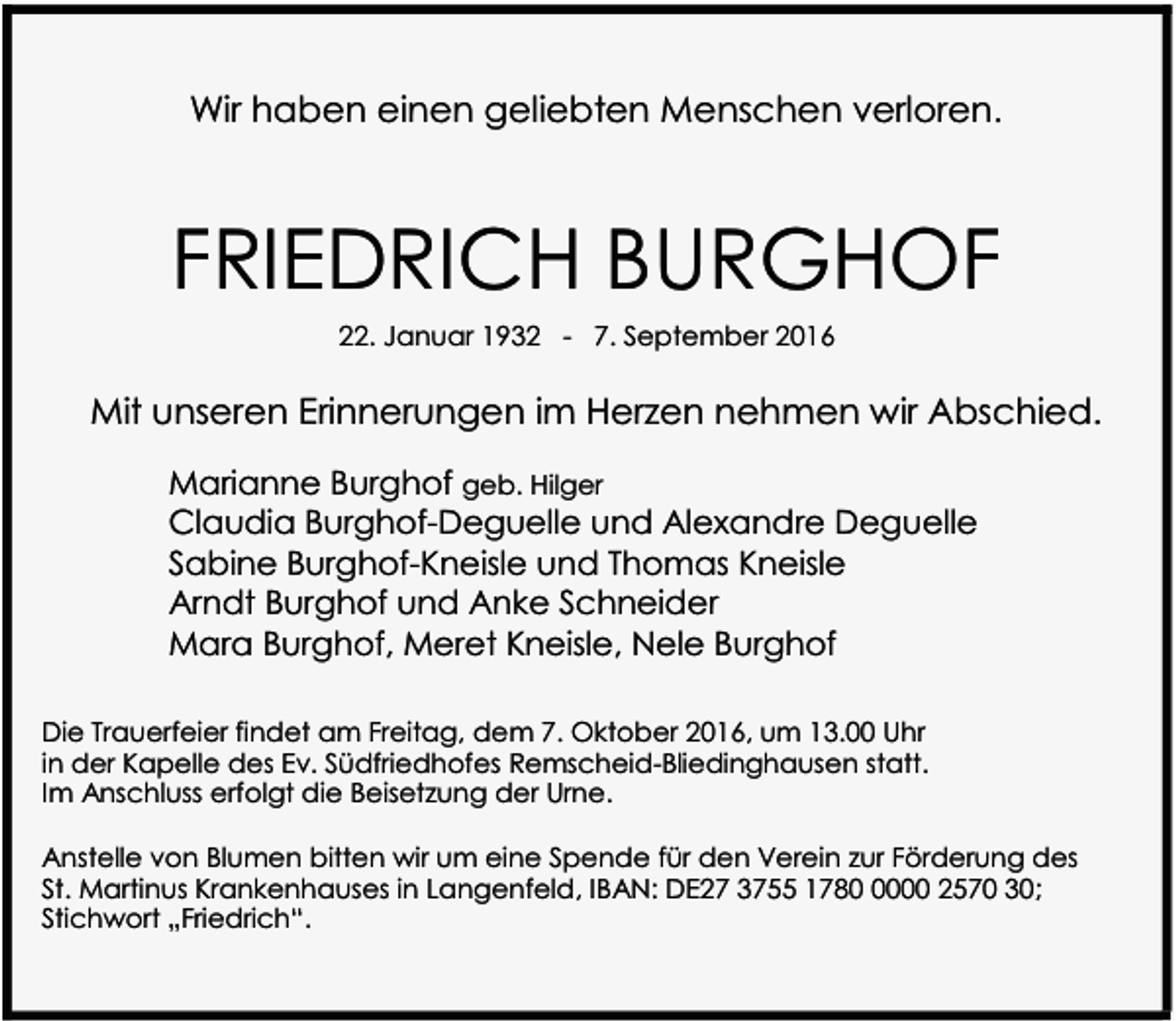 <p>Wir haben einen geliebten Menschen verloren.</p><p>FRIEDRICH BURGHOF<br />22. Januar 1932 - 7. September 2016</p><p>Mit unseren Erinnerungen im Herzen nehmen wir Abschied.<br />Marianne Burghof geb. Hilger<br />Claudia Burghof-Deguelle und Alexandre Deguelle<br />Sabine Burghof-Kneisle und Thomas Kneisle<br />Arndt Burghof und Anke Schneider<br />Mara Burghof, Meret Kneisle, Nele Burghof<br />Die Trauerfeier findet am Freitag, dem 7. Oktober 2016, um 13.00 Uhr<br />in der Kapelle des Ev. Südfriedhofes Remscheid-Bliedinghausen statt.<br />Im Anschluss erfolgt die Beisetzung der Urne.<br />Anstelle von Blumen bitten wir um eine Spende für den Verein zur Förderung des<br />St. Martinus Krankenhauses in Langenfeld, IBAN: DE27 3755 178000 2570 30;<br />Stichwort „Friedrich“.</p>