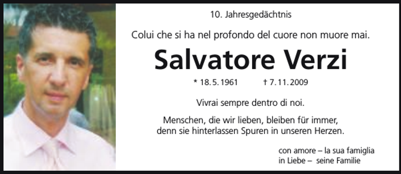 <p>10. Jahresgedächtnis</p><p>Colui che si ha nel profondo del cuore non muore mai.</p><p>Salvatore Verzi<br />* 18. 5. 1961</p><p>† 7. 11. 2009</p><p>Vivrai sempre dentro di noi.<br />Menschen, die wir lieben, bleiben für immer,<br />denn sie hinterlassen Spuren in unseren Herzen.<br />con amore – la sua famiglia<br />in Liebe – seine Familie</p>