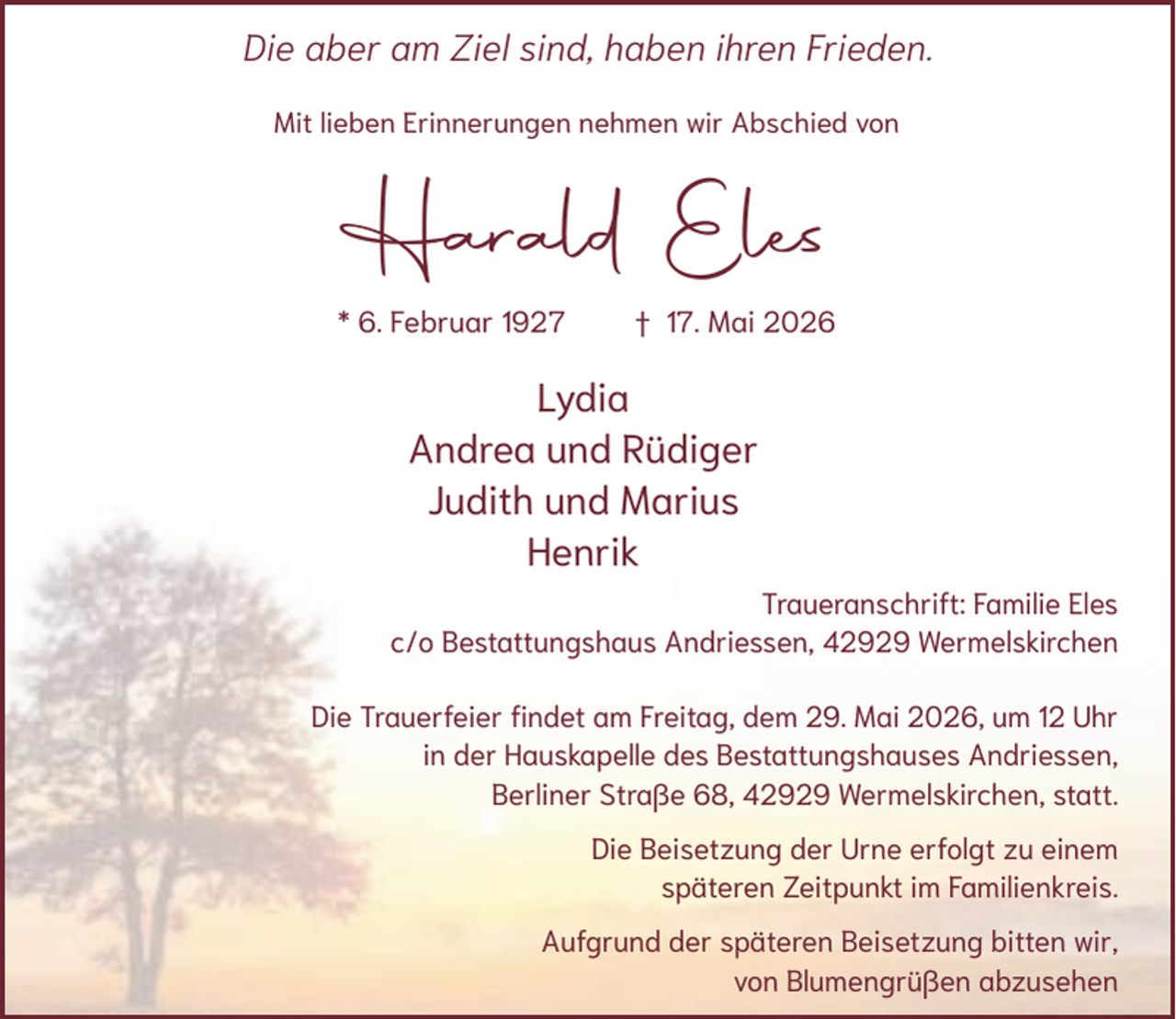 <p>Die aber am Ziel sind, haben ihren Frieden.<br />Mit lieben Erinnerungen nehmen wir Abschied von</p><p>Harald Eles<br />* 6. Februar 1927</p><p>† 17. Mai 2026</p><p>Lydia<br />Andrea und Rüdiger<br />Judith und Marius<br />Henrik<br />Traueranschrift: Familie Eles<br />c/o Bestattungshaus Andriessen, 42929 Wermelskirchen<br />Die Trauerfeier findet am Freitag, dem 29. Mai 2026, um 12 Uhr<br />in der Hauskapelle des Bestattungshauses Andriessen,<br />Berliner Straße 68, 42929 Wermelskirchen, statt.<br />Die Beisetzung der Urne erfolgt zu einem<br />späteren Zeitpunkt im Familienkreis.<br />Aufgrund der späteren Beisetzung bitten wir,<br />von Blumengrüßen abzusehen</p>