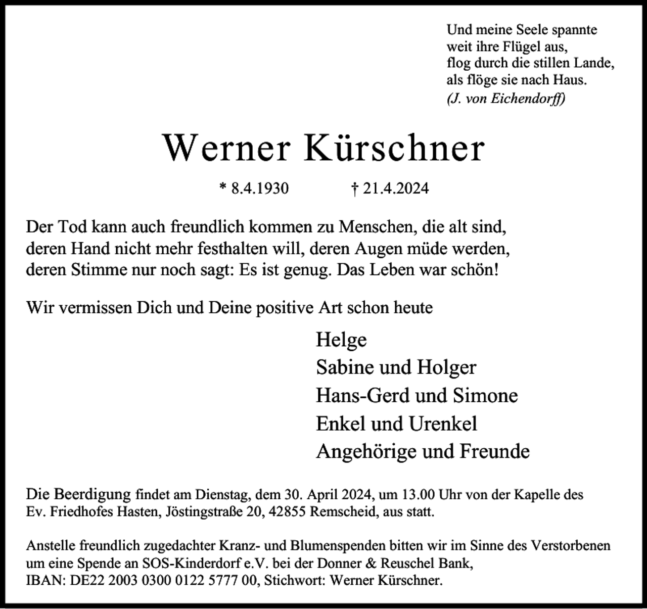 <p>Und meine Seele spannte<br />weit ihre Flügel aus,<br />flog durch die stillen Lande,<br />als flöge sie nach Haus.<br />(J. von Eichendorff)</p><p>Werner Kürschner<br />* 8.4.1930</p><p>† 21.4.2024</p><p>Der Tod kann auch freundlich kommen zu Menschen, die alt sind,<br />deren Hand nicht mehr festhalten will, deren Augen müde werden,<br />deren Stimme nur noch sagt: Es ist genug. Das Leben war schön!<br />Wir vermissen Dich und Deine positive Art schon heute</p><p>Helge<br />Sabine und Holger<br />Hans-Gerd und Simone<br />Enkel und Urenkel<br />Angehörige und Freunde<br />Die Beerdigung findet am Dienstag, dem 30. April 2024, um 13.00 Uhr von der Kapelle des<br />Ev. Friedhofes Hasten, Jöstingstraße 20, 42855 Remscheid, aus statt.</p><p>Anstelle freundlich zugedachter Kranz- und Blumenspenden bitten wir im Sinne des Verstorbenen<br />um eine Spende an SOS-Kinderdorf e.V. bei der Donner &amp; Reuschel Bank,<br />IBAN: DE200122 5777 00, Stichwort: Werner Kürschner.</p>