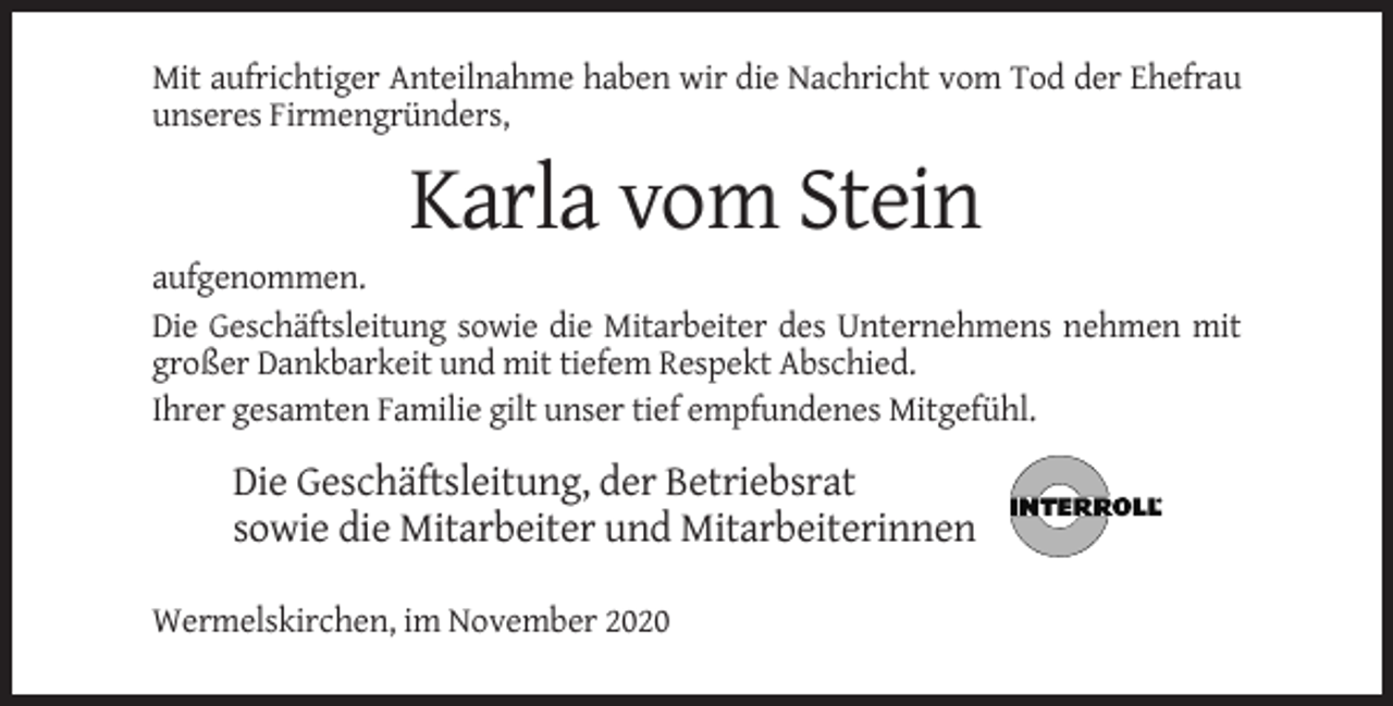 <p>Mit aufrichtiger Anteilnahme haben wir die Nachricht vom Tod der Ehefrau<br />unseres Firmengründers,</p><p>Karla vom Stein<br />aufgenommen.<br />Die Geschäftsleitung sowie die Mitarbeiter des Unternehmens nehmen mit<br />großer Dankbarkeit und mit tiefem Respekt Abschied.<br />Ihrer gesamten Familie gilt unser tief empfundenes Mitgefühl.</p><p>Die Geschäftsleitung, der Betriebsrat<br />sowie die Mitarbeiter und Mitarbeiterinnen<br />Wermelskirchen, im November 2020</p>