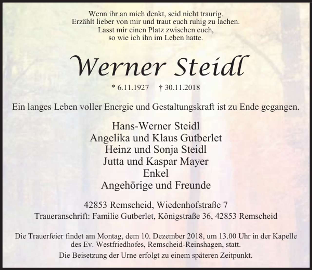 <p>Wenn ihr an mich denkt, seid nicht traurig.<br />Erzählt lieber von mir und traut euch ruhig zu lachen.<br />Lasst mir einen Platz zwischen euch,<br />so wie ich ihn im Leben hatte.</p><p>Werner Steidl<br />* 6.11.1927</p><p>† 30.11.2018</p><p>Ein langes Leben voller Energie und Gestaltungskraft ist zu Ende gegangen.</p><p>Hans-Werner Steidl<br />Angelika und Klaus Gutberlet<br />Heinz und Sonja Steidl<br />Jutta und Kaspar Mayer<br />Enkel<br />Angehörige und Freunde<br />42853 Remscheid, Wiedenhofstraße 7</p><p>Traueranschrift: Familie Gutberlet, Königstraße 36, 42853 Remscheid<br />Die Trauerfeier findet am Montag, dem 10. Dezember 2018, um 13.00 Uhr in der Kapelle<br />des Ev. Westfriedhofes, Remscheid-Reinshagen, statt.<br />Die Beisetzung der Urne erfolgt zu einem späteren Zeitpunkt.</p>