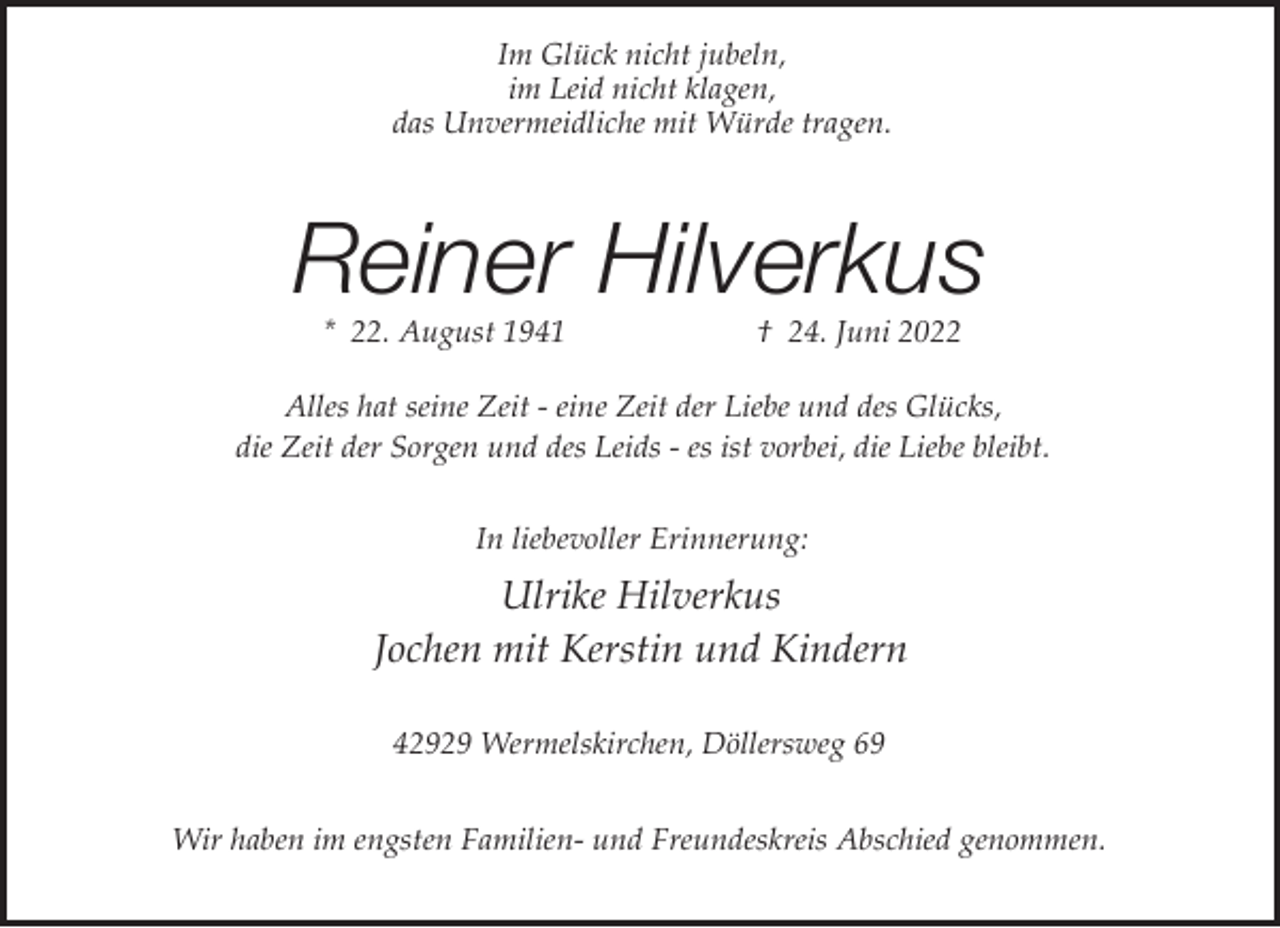 <p>Im Glück nicht jubeln,<br />im Leid nicht klagen,<br />das Unvermeidliche mit Würde tragen.</p><p>Reiner Hilverkus<br />* 22. August 1941</p><p>† 24. Juni 2022</p><p>Alles hat seine Zeit - eine Zeit der Liebe und des Glücks,<br />die Zeit der Sorgen und des Leids - es ist vorbei, die Liebe bleibt.<br />In liebevoller Erinnerung:</p><p>Ulrike Hilverkus<br />Jochen mit Kerstin und Kindern<br />42929 Wermelskirchen, Döllersweg 69<br />Wir haben im engsten Familien- und Freundeskreis Abschied genommen.</p>