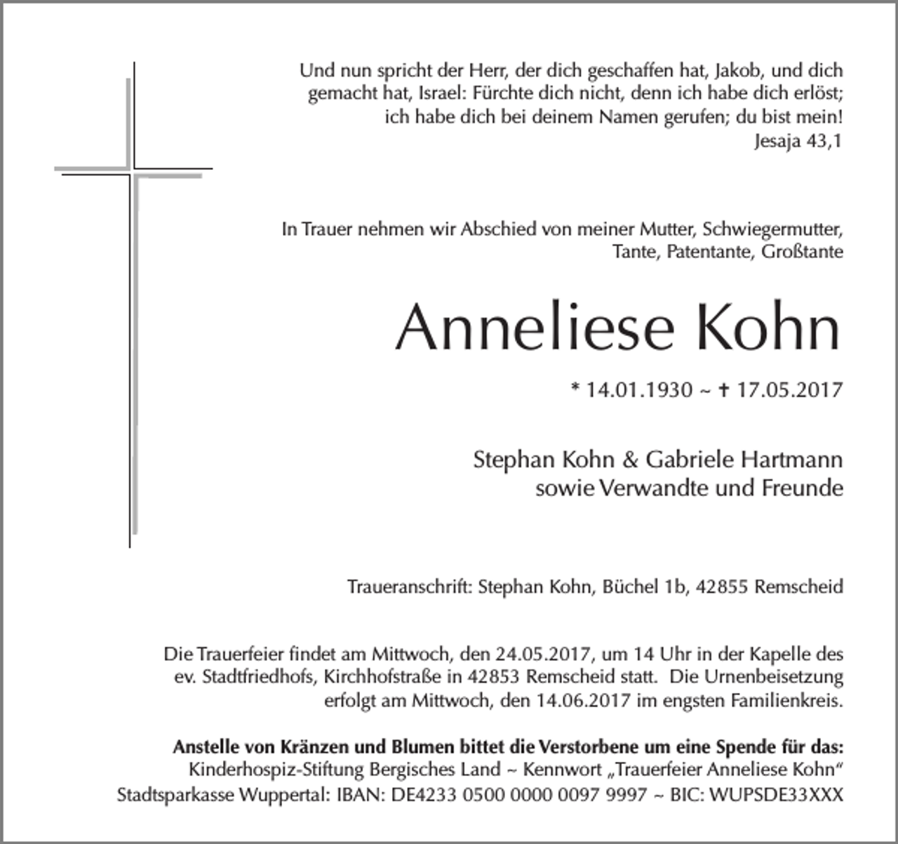 <p>Und nun spricht der Herr, der dich geschaffen hat, Jakob, und dich<br />gemacht hat, Israel: Fürchte dich nicht, denn ich habe dich erlöst;<br />ich habe dich bei deinem Namen gerufen; du bist mein!<br />Jesaja 43,1</p><p>In Trauer nehmen wir Abschied von meiner Mutter, Schwiegermutter,<br />Tante, Patentante, Großtante</p><p>Anneliese Kohn<br />* 14.01.1930 ~ ✝ 17.05.2017</p><p>Stephan Kohn &amp; Gabriele Hartmann<br />sowie Verwandte und Freunde</p><p>Traueranschrift: Stephan Kohn, Büchel 1b, 42855 Remscheid<br />Die Trauerfeier findet am Mittwoch, den 24.05.2017, um 14 Uhr in der Kapelle des<br />ev. Stadtfriedhofs, Kirchhofstraße in 42853 Remscheid statt. Die Urnenbeisetzung<br />erfolgt am Mittwoch, den 14.06.2017 im engsten Familienkreis.<br />Anstelle von Kränzen und Blumen bittet die Verstorbene um eine Spende für das:<br />Kinderhospiz-Stiftung Bergisches Land ~ Kennwort „Trauerfeier Anneliese Kohn“<br />Stadtsparkasse Wuppertal: IBAN: DE4233 0597 9997 ~ BIC: WUPSDE33XXX</p>