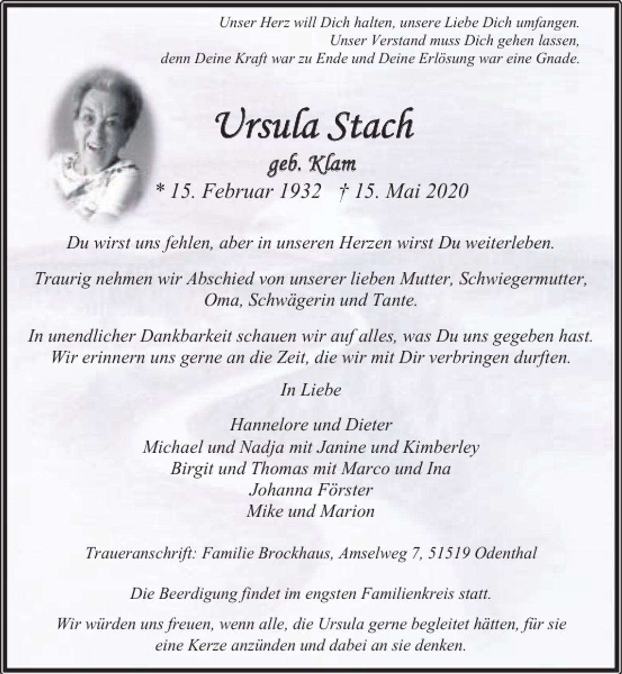 <p>Unser Herz will Dich halten, unsere Liebe Dich umfangen.<br />Unser Verstand muss Dich gehen lassen,<br />denn Deine Kraft war zu Ende und Deine Erlösung war eine Gnade.</p><p>Ursula Stach<br />geb. Klam</p><p>* 15. Februar 1932 † 15. Mai 2020<br />Du wirst uns fehlen, aber in unseren Herzen wirst Du weiterleben.<br />Traurig nehmen wir Abschied von unserer lieben Mutter, Schwiegermutter,<br />Oma, Schwägerin und Tante.<br />In unendlicher Dankbarkeit schauen wir auf alles, was Du uns gegeben hast.<br />Wir erinnern uns gerne an die Zeit, die wir mit Dir verbringen durften.<br />In Liebe<br />Hannelore und Dieter<br />Michael und Nadja mit Janine und Kimberley<br />Birgit und Thomas mit Marco und Ina<br />Johanna Förster<br />Mike und Marion<br />Traueranschrift: Familie Brockhaus, Amselweg 7, 51519 Odenthal<br />Die Beerdigung findet im engsten Familienkreis statt.<br />Wir würden uns freuen, wenn alle, die Ursula gerne begleitet hätten, für sie<br />eine Kerze anzünden und dabei an sie denken.</p>