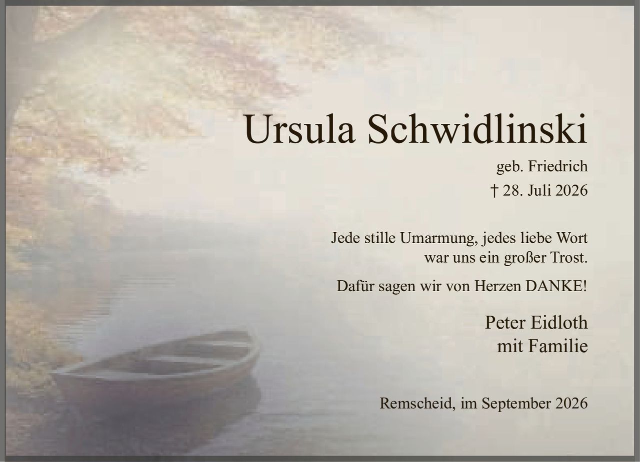 <p><strong>Ursula Schwidlinski</strong><br />geb. Friedrich<br />† 28. Juli 2026</p><p>Jede stille Umarmung, jedes liebe Wort<br />war uns ein großer Trost.</p><p>Dafür sagen wir von Herzen DANKE!</p><p>Peter Eidloth<br />mit Familie</p><p>Remscheid, im September 2026</p>