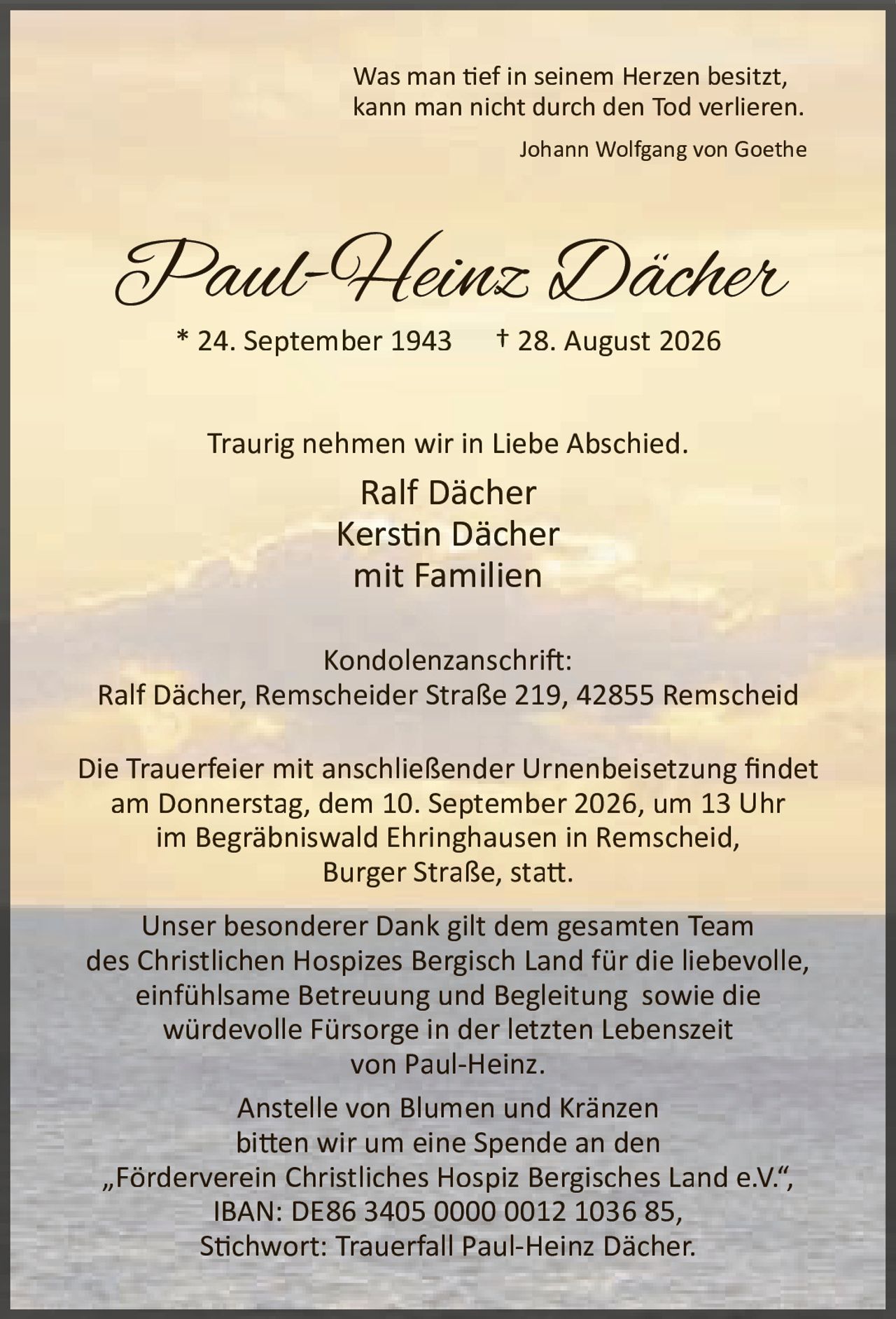 <p><i>Was man tief in seinem Herzen besitzt, kann man nicht durch den Tod verlieren.</i></p>
<p><i>Johann Wolfgang von Goethe</i></p>
<p><strong>Paul-Heinz Dächer</strong><br>* 24. September 1943 † 28. August 2026</p>
<p>Traurig nehmen wir in Liebe Abschied.</p>
<p>Ralf Dächer<br>Kerstin Dächer<br>mit Familien</p>
<p><strong>Kondolenzanschrift:</strong><br>Ralf Dächer, Remscheider Straße 219, 42855 Remscheid</p>
<p>Die Trauerfeier mit anschließender Urnenbeisetzung findet am Donnerstag, dem 10. September 2026, um 13 Uhr im Begräbniswald Ehringhausen in Remscheid, Burger Straße, statt.</p>
<p>Unser besonderer Dank gilt dem gesamten Team des Christlichen Hospizes Bergisch Land für die liebevolle, einfühlsame Betreuung und Begleitung sowie die würdevolle Fürsorge in der letzten Lebenszeit von Paul-Heinz.</p>
<p>Anstelle von Blumen und Kränzen bitten wir um eine Spende an den „Förderverein Christliches Hospiz Bergisches Land e.V.", IBAN: DE86 3405 0000 0012 1036 85, Stichwort: Trauerfall Paul-Heinz Dächer.</p>