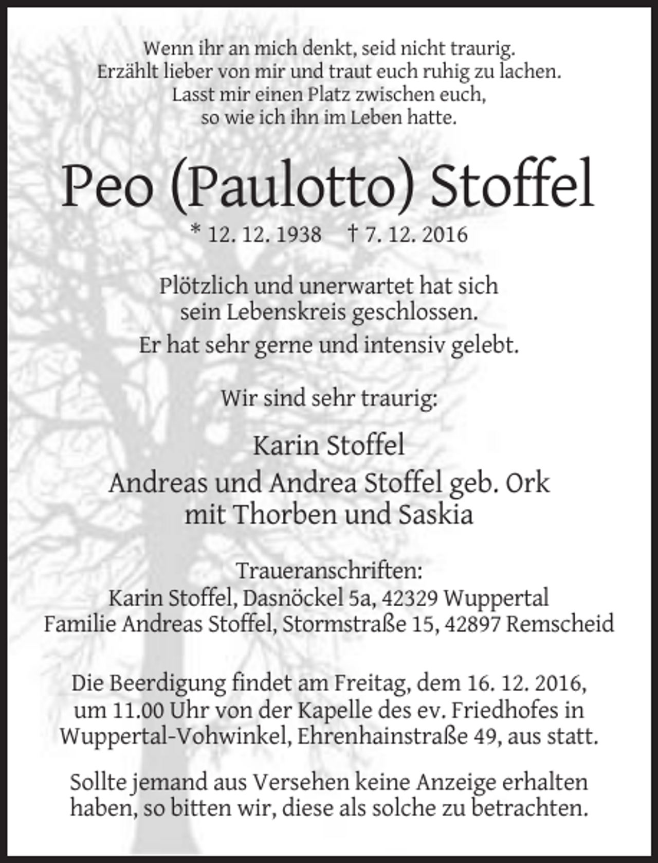 <p>Wenn ihr an mich denkt, seid nicht traurig.<br />Erzählt lieber von mir und traut euch ruhig zu lachen.<br />Lasst mir einen Platz zwischen euch,<br />so wie ich ihn im Leben hatte.</p><p>Peo (Paulotto) Stoffel<br />* 12. 12. 1938 † 7. 12. 2016<br />Plötzlich und unerwartet hat sich<br />sein Lebenskreis geschlossen.<br />Er hat sehr gerne und intensiv gelebt.<br />Wir sind sehr traurig:</p><p>Karin Stoffel<br />Andreas und Andrea Stoffel geb. Ork<br />mit Thorben und Saskia<br />Traueranschriften:<br />Karin Stoffel, Dasnöckel 5a, 42329 Wuppertal<br />Familie Andreas Stoffel, Stormstraße 15, 42897 Remscheid<br />Die Beerdigung findet am Freitag, dem 16. 12. 2016,<br />um 11.00 Uhr von der Kapelle des ev. Friedhofes in<br />Wuppertal-Vohwinkel, Ehrenhainstraße 49, aus statt.<br />Sollte jemand aus Versehen keine Anzeige erhalten<br />haben, so bitten wir, diese als solche zu betrachten.</p>