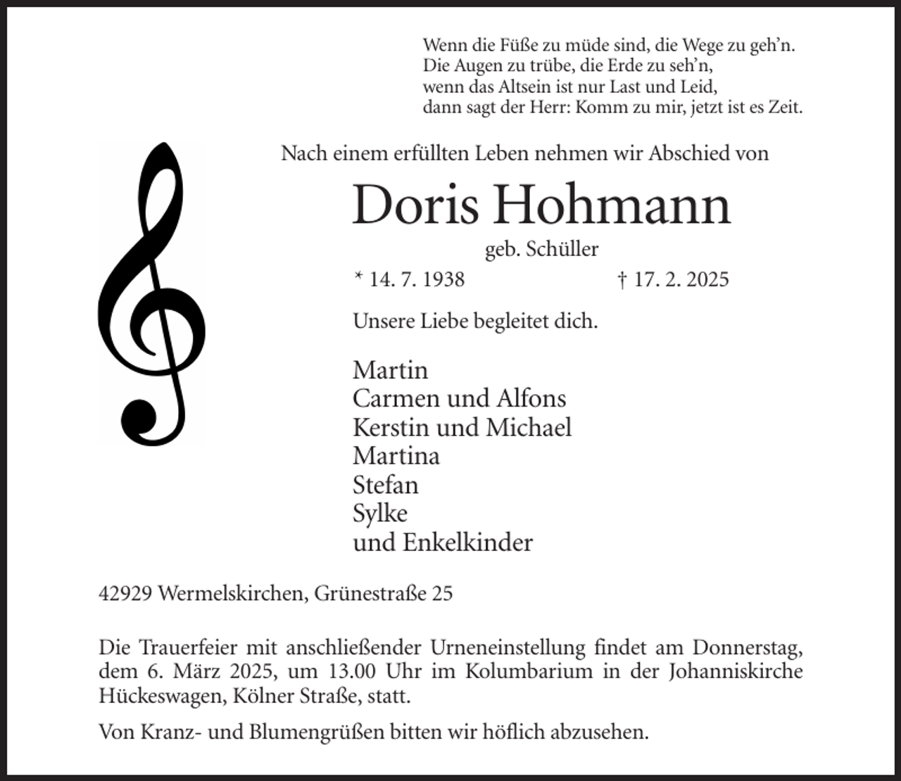 <p>Wenn die Füße zu müde sind, die Wege zu geh’n.<br />Die Augen zu trübe, die Erde zu seh’n,<br />wenn das Altsein ist nur Last und Leid,<br />dann sagt der Herr: Komm zu mir, jetzt ist es Zeit.</p><p>Nach einem erfüllten Leben nehmen wir Abschied von</p><p>Doris Hohmann<br />geb. Schüller<br />* 14. 7. 1938</p><p>† 17. 2. 2025</p><p>Unsere Liebe begleitet dich.</p><p>Martin<br />Carmen und Alfons<br />Kerstin und Michael<br />Martina<br />Stefan<br />Sylke<br />und Enkelkinder<br />42929 Wermelskirchen, Grünestraße 25<br />Die Trauerfeier mit anschließender Urneneinstellung findet am Donnerstag,<br />dem 6. März 2025, um 13.00 Uhr im Kolumbarium in der Johanniskirche<br />Hückeswagen, Kölner Straße, statt.<br />Von Kranz- und Blumengrüßen bitten wir höflich abzusehen.</p>