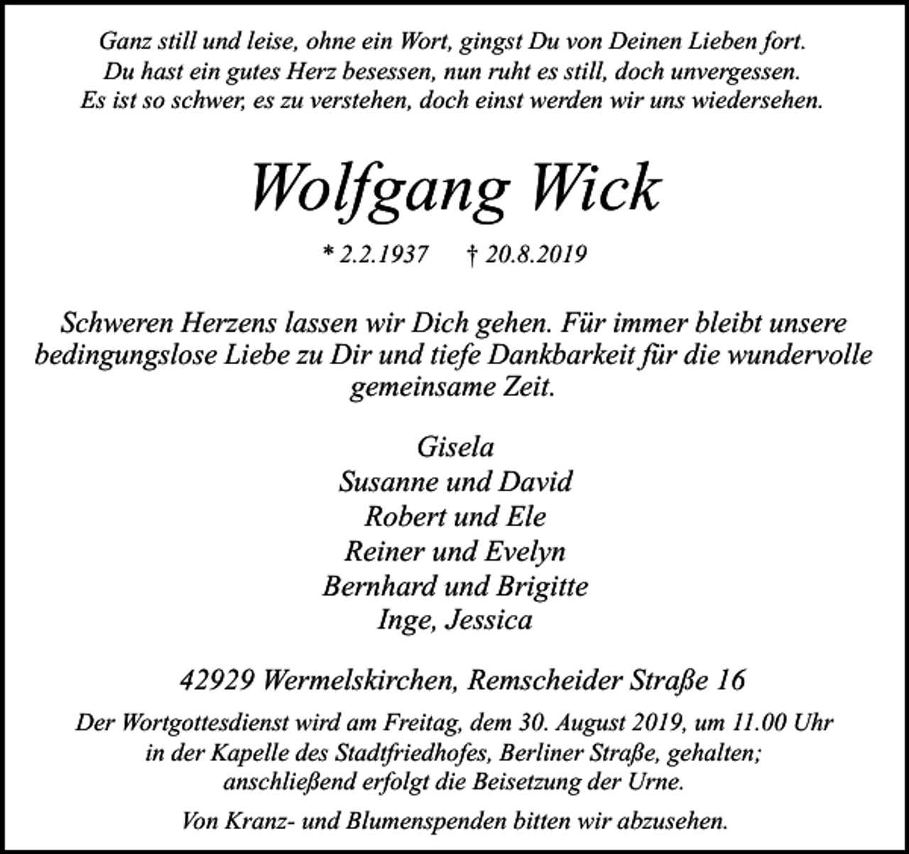 <p>Ganz still und leise, ohne ein Wort, gingst Du von Deinen Lieben fort.<br />Du hast ein gutes Herz besessen, nun ruht es still, doch unvergessen.<br />Es ist so schwer, es zu verstehen, doch einst werden wir uns wiedersehen.</p><p>Wolfgang Wick<br />* 2.2.1937</p><p>† 20.8.2019</p><p>Schweren Herzens lassen wir Dich gehen. Für immer bleibt unsere<br />bedingungslose Liebe zu Dir und tiefe Dankbarkeit für die wundervolle<br />gemeinsame Zeit.</p><p>Gisela<br />Susanne und David<br />Robert und Ele<br />Reiner und Evelyn<br />Bernhard und Brigitte<br />Inge, Jessica<br />42929 Wermelskirchen, Remscheider Straße 16<br />Der Wortgottesdienst wird am Freitag, dem 30. August 2019, um 11.00 Uhr<br />in der Kapelle des Stadtfriedhofes, Berliner Straße, gehalten;<br />anschließend erfolgt die Beisetzung der Urne.</p><p>Von Kranz- und Blumenspenden bitten wir abzusehen.</p>
