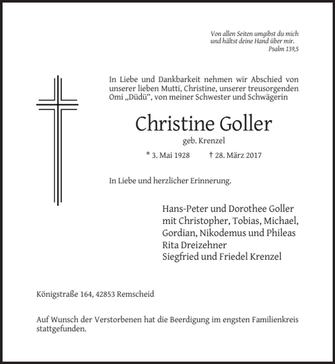 <p>Von allen Seiten umgibst du mich<br />und hältst deine Hand über mir.<br />Psalm 139,5</p><p>In Liebe und Dankbarkeit nehmen wir Abschied von<br />unserer lieben Mutti, Christine, unserer treusorgenden<br />Omi „Düdü“, von meiner Schwester und Schwägerin</p><p>Christine Goller<br />geb. Krenzel<br />* 3. Mai 1928</p><p>† 28. März 2017</p><p>In Liebe und herzlicher Erinnerung.</p><p>Hans-Peter und Dorothee Goller<br />mit Christopher, Tobias, Michael,<br />Gordian, Nikodemus und Phileas<br />Rita Dreizehner<br />Siegfried und Friedel Krenzel</p><p>Königstraße 164, 42853 Remscheid</p><p>Auf Wunsch der Verstorbenen hat die Beerdigung im engsten Familienkreis<br />stattgefunden.</p>