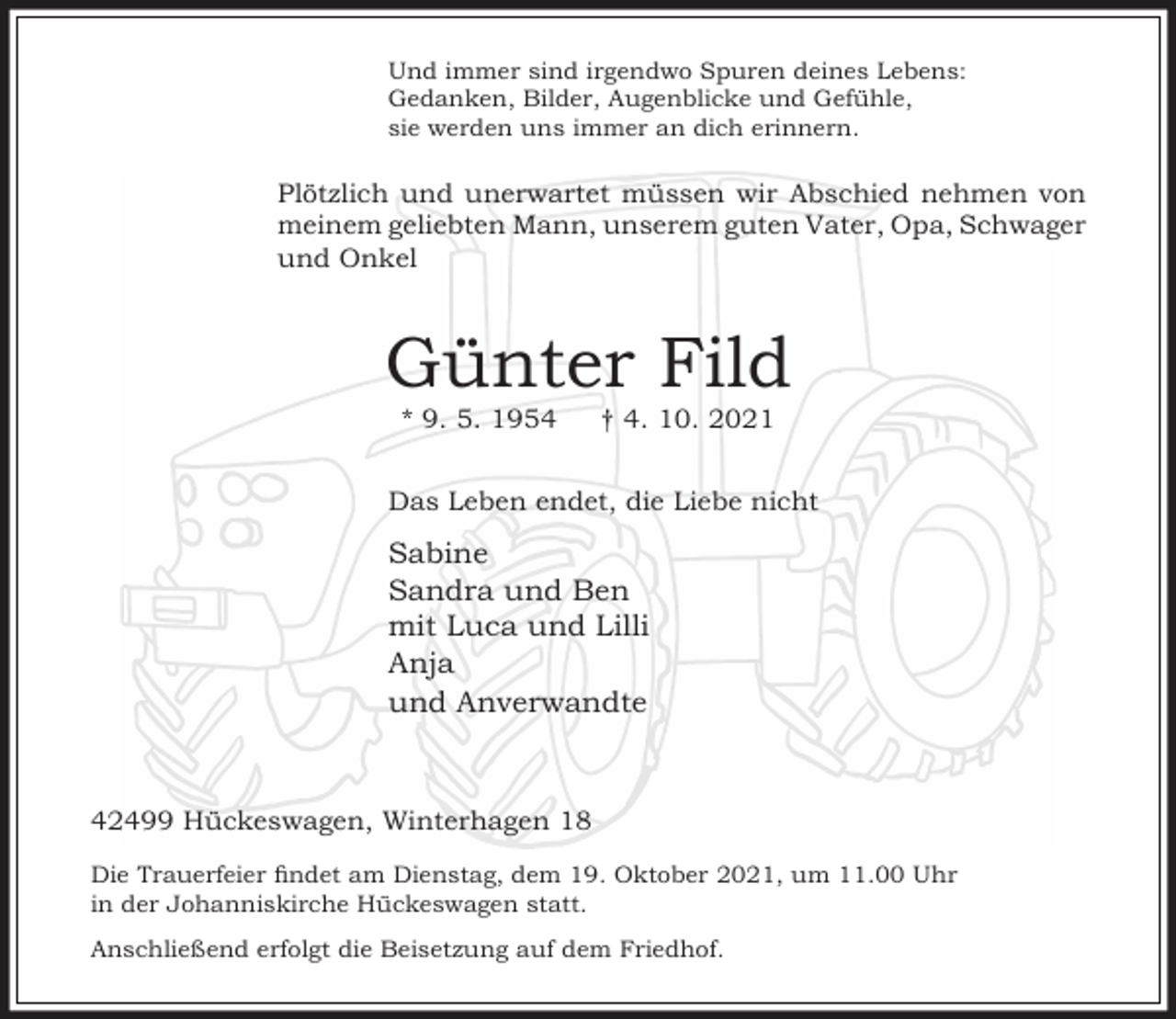 <p>Und immer sind irgendwo Spuren deines Lebens:<br />Gedanken, Bilder, Augenblicke und Gefühle,<br />sie werden uns immer an dich erinnern.</p><p>Plötzlich und unerwartet müssen wir Abschied nehmen von<br />meinem geliebten Mann, unserem guten Vater, Opa, Schwager<br />und Onkel</p><p>Günter Fild<br />* 9. 5. 1954</p><p>† 4. 10. 2021</p><p>Das Leben endet, die Liebe nicht</p><p>Sabine<br />Sandra und Ben<br />mit Luca und Lilli<br />Anja<br />und Anverwandte</p><p>42499 Hückeswagen, Winterhagen 18<br />Die Trauerfeier ndet am Dienstag, dem 19. Oktober 2021, um 11.00 Uhr<br />in der Johanniskirche Hückeswagen statt.<br />Anschließend erfolgt die Beisetzung auf dem Friedhof.</p>