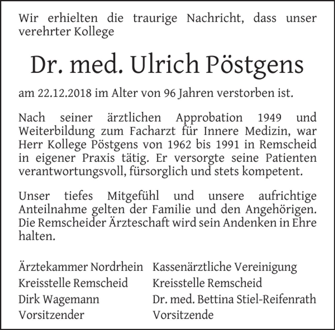 <p>Wir erhielten die traurige Nachricht, dass unser<br />verehrter Kollege</p><p>Dr. med. Ulrich Pöstgens<br />am 22.12.2018 im Alter von 96 Jahren verstorben ist.<br />Nach seiner ärztlichen Approbation 1949 und<br />Weiterbildung zum Facharzt für Innere Medizin, war<br />Herr Kollege Pöstgens von 1962 bis 1991 in Remscheid<br />in eigener Praxis tätig. Er versorgte seine Patienten<br />verantwortungsvoll, fürsorglich und stets kompetent.<br />Unser tiefes Mitgefühl und unsere aufrichtige<br />Anteilnahme gelten der Familie und den Angehörigen.<br />Die Remscheider Ärzteschaft wird sein Andenken in Ehre<br />halten.<br />Ärztekammer Nordrhein<br />Kreisstelle Remscheid<br />Dirk Wagemann<br />Vorsitzender</p><p>Kassenärztliche Vereinigung<br />Kreisstelle Remscheid<br />Dr. med. Bettina Stiel-Reifenrath<br />Vorsitzende</p>