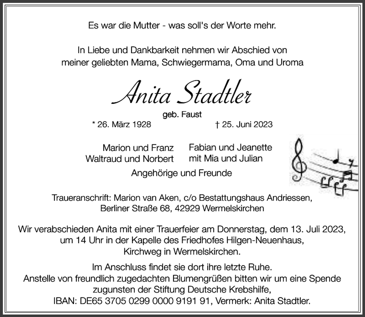 <p>Es war die Mutter - was soll's der Worte mehr.<br />In Liebe und Dankbarkeit nehmen wir Abschied von<br />meiner geliebten Mama, Schwiegermama, Oma und Uroma</p><p>Anita Stadtler<br />* 26. März 1928</p><p>geb. Faust</p><p>Marion und Franz<br />Waltraud und Norbert</p><p>† 25. Juni 2023</p><p>Fabian und Jeanette<br />mit Mia und Julian</p><p>Angehörige und Freunde<br />Traueranschrift: Marion van Aken, c/o Bestattungshaus Andriessen,<br />Berliner Straße 68, 42929 Wermelskirchen</p><p>Wir verabschieden Anita mit einer Trauerfeier am Donnerstag, dem 13. Juli 2023,<br />um 14 Uhr in der Kapelle des Friedhofes Hilgen-Neuenhaus,<br />Kirchweg in Wermelskirchen.<br />Im Anschluss findet sie dort ihre letzte Ruhe.<br />Anstelle von freundlich zugedachten Blumengrüßen bitten wir um eine Spende<br />zugunsten der Stiftung Deutsche Krebshilfe,<br />IBAN: DE65 3705 0299 0000 91, Vermerk: Anita Stadtler.</p>