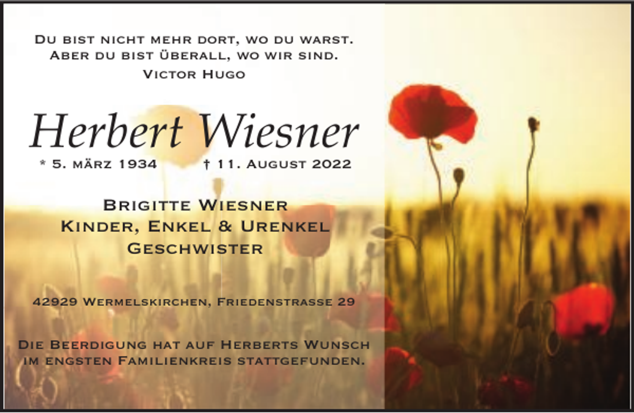 <p>Du bist nicht mehr dort, wo du warst.<br />Aber du bist überall, wo wir sind.<br />Victor Hugo</p><p>Herbert Wiesner<br />* 5. märz 1934</p><p>† 11. August 2022</p><p>Brigitte Wiesner<br />Kinder, Enkel &amp; Urenkel<br />Geschwister<br />42929 Wermelskirchen, Friedenstraße 29</p><p>Die Beerdigung hat auf Herberts Wunsch<br />im engsten Familienkreis stattgefunden.</p>