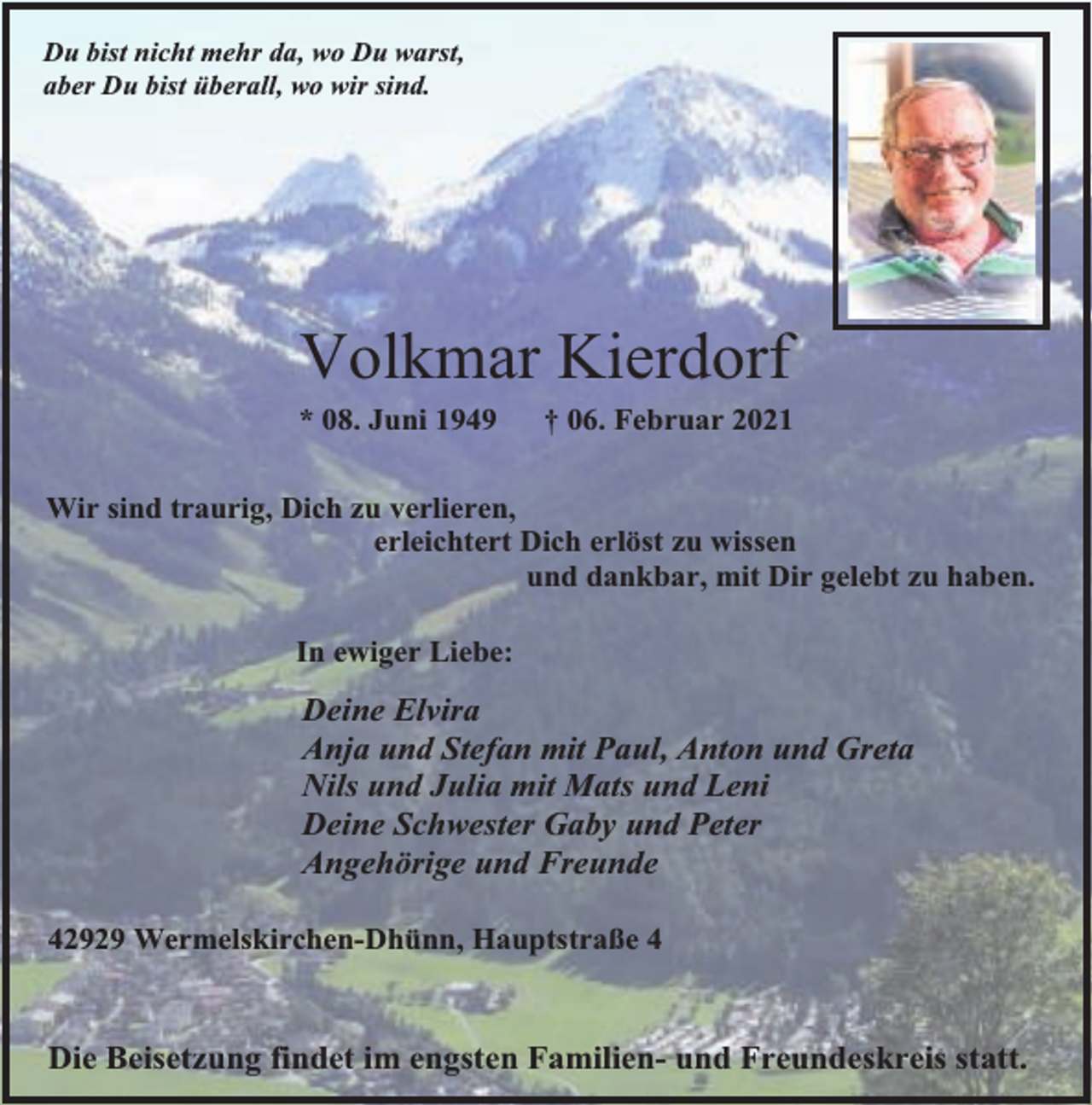 <p>Du bist nicht mehr da, wo Du warst,<br />aber Du bist überall, wo wir sind.</p><p>Volkmar Kierdorf</p><p>* 08. Juni 1949</p><p>† 06. Februar 2021</p><p>Wir sind traurig, Dich zu verlieren,<br />erleichtert Dich erlöst zu wissen<br />und dankbar, mit Dir gelebt zu haben.<br />In ewiger Liebe:</p><p>Deine Elvira<br />Anja und Stefan mit Paul, Anton und Greta<br />Nils und Julia mit Mats und Leni<br />Deine Schwester Gaby und Peter<br />Angehörige und Freunde<br />42929 Wermelskirchen-Dhünn, Hauptstraße 4</p><p>Die Beisetzung findet im engsten Familien- und Freundeskreis statt.</p>
