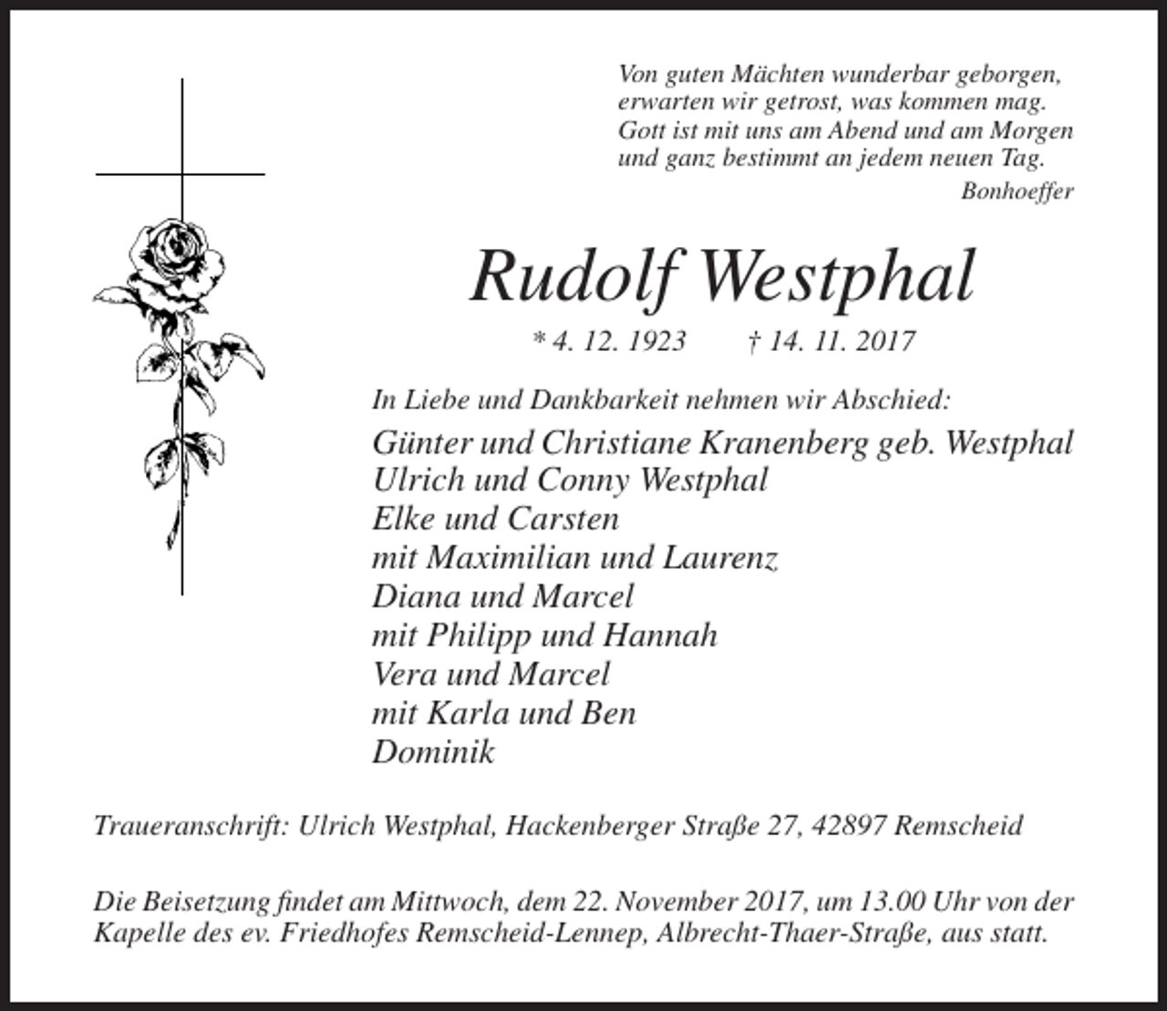 <p>Von guten Mächten wunderbar geborgen,<br />erwarten wir getrost, was kommen mag.<br />Gott ist mit uns am Abend und am Morgen<br />und ganz bestimmt an jedem neuen Tag.<br />Bonhoeffer</p><p>Rudolf Westphal<br />* 4. 12. 1923</p><p>† 14. 11. 2017</p><p>In Liebe und Dankbarkeit nehmen wir Abschied:</p><p>Günter und Christiane Kranenberg geb. Westphal<br />Ulrich und Conny Westphal<br />Elke und Carsten<br />mit Maximilian und Laurenz<br />Diana und Marcel<br />mit Philipp und Hannah<br />Vera und Marcel<br />mit Karla und Ben<br />Dominik<br />Traueranschrift: Ulrich Westphal, Hackenberger Straße 27, 42897 Remscheid<br />Die Beisetzung findet am Mittwoch, dem 22. November 2017, um 13.00 Uhr von der<br />Kapelle des ev. Friedhofes Remscheid-Lennep, Albrecht-Thaer-Straße, aus statt.</p>