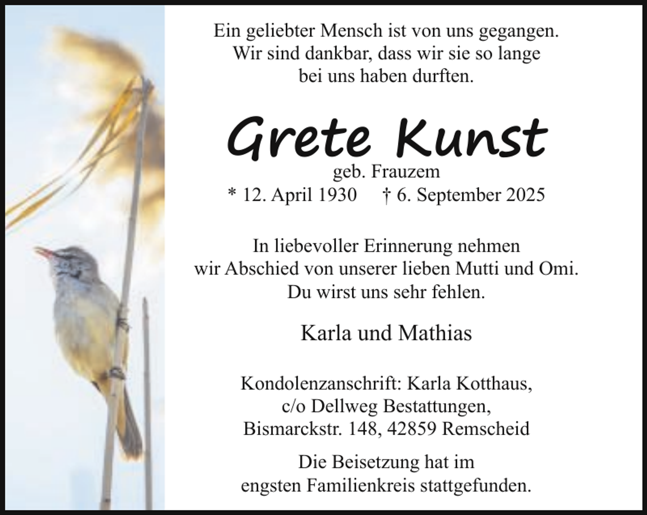 <p>Ein geliebter Mensch ist von uns gegangen.<br />Wir sind dankbar, dass wir sie so lange<br />bei uns haben durften.</p><p>Grete Kunst<br />geb. Frauzem<br />* 12. April 1930 † 6. September 2025</p><p>In liebevoller Erinnerung nehmen<br />wir Abschied von unserer lieben Mutti und Omi.<br />Du wirst uns sehr fehlen.</p><p>Karla und Mathias<br />Kondolenzanschrift: Karla Kotthaus,<br />c/o Dellweg Bestattungen,<br />Bismarckstr. 148, 42859 Remscheid<br />Die Beisetzung hat im<br />engsten Familienkreis stattgefunden.</p>