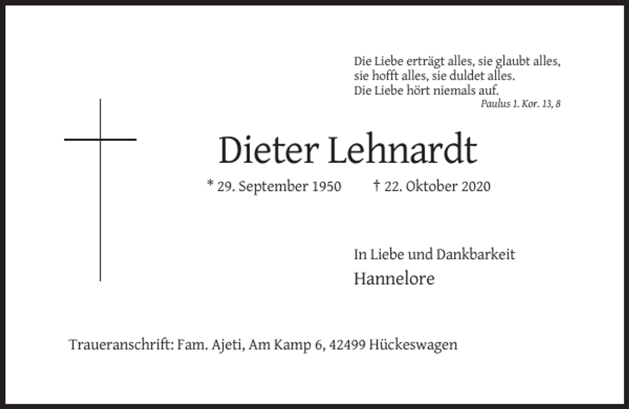 <p>Die Liebe erträgt alles, sie glaubt alles,<br />sie hofft alles, sie duldet alles.<br />Die Liebe hört niemals auf.<br />Paulus 1. Kor. 13, 8</p><p>Dieter Lehnardt<br />* 29. September 1950</p><p>† 22. Oktober 2020</p><p>In Liebe und Dankbarkeit</p><p>Hannelore</p><p>Traueranschrift: Fam. Ajeti, Am Kamp 6, 42499 Hückeswagen</p>