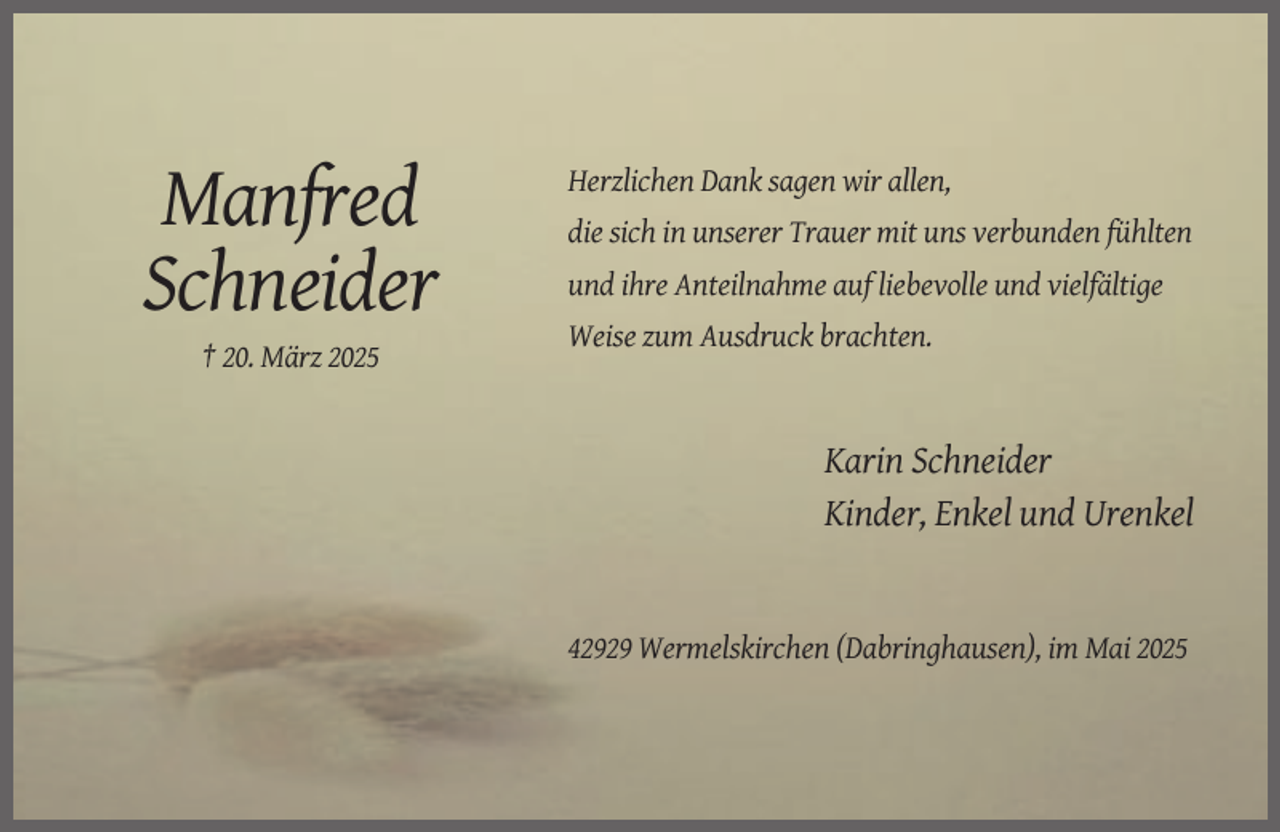<p>Herzlichen Dank sagen wir allen,</p><p>Manfred<br />Schneider</p><p>die sich in unserer Trauer mit uns verbunden fühlten<br />und ihre Anteilnahme auf liebevolle und vielfältige<br />Weise zum Ausdruck brachten.</p><p>† 20. März 2025</p><p>Karin Schneider<br />Kinder, Enkel und Urenkel</p><p>42929 Wermelskirchen (Dabringhausen), im Mai 2025</p>