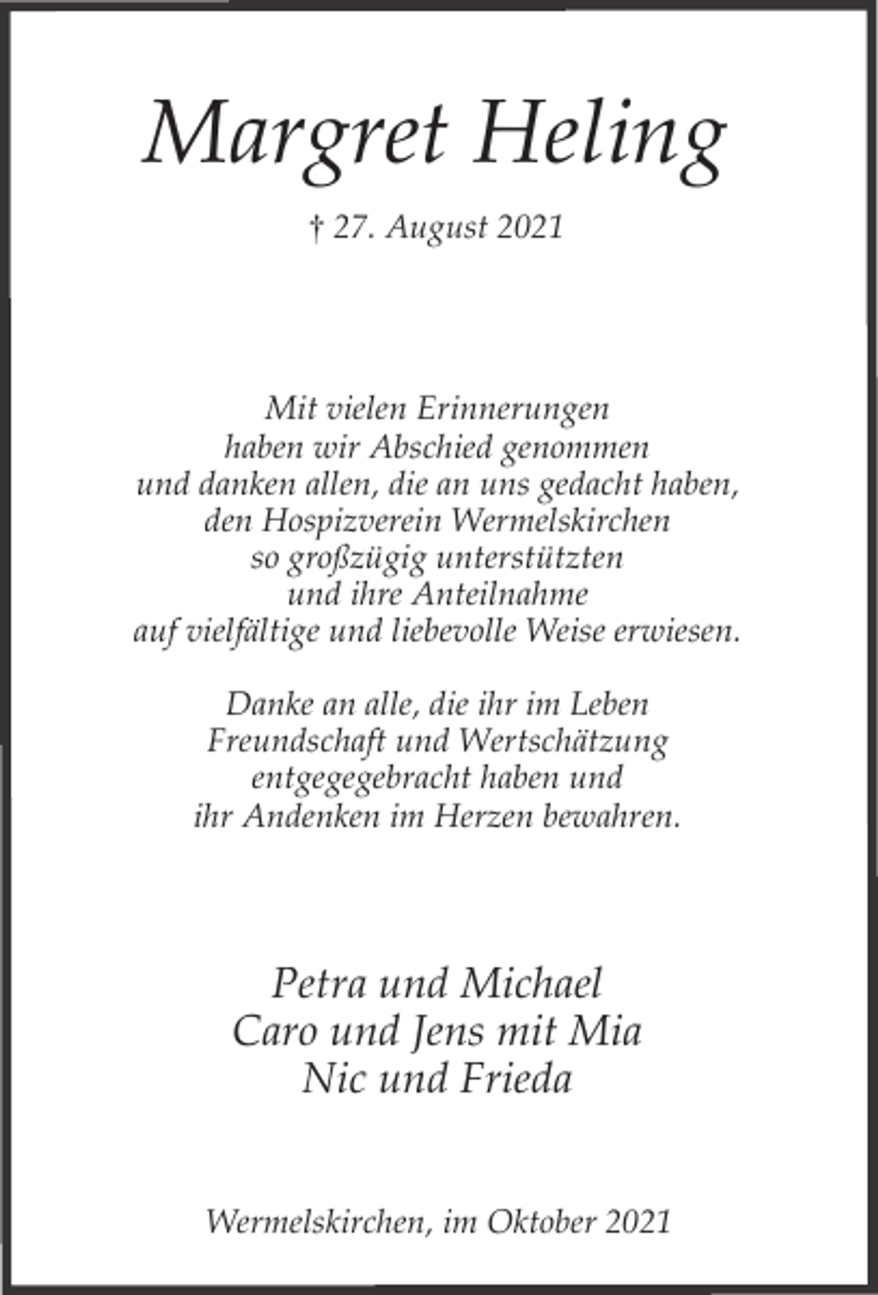 <p>Margret Heling<br />† 27. August 2021</p><p>Mit vielen Erinnerungen<br />haben wir Abschied genommen<br />und danken allen, die an uns gedacht haben,<br />den Hospizverein Wermelskirchen<br />so großzügig unterstützten<br />und ihre Anteilnahme<br />auf vielfältige und liebevolle Weise erwiesen.<br />Danke an alle, die ihr im Leben<br />Freundschaft und Wertschätzung<br />entgegegebracht haben und<br />ihr Andenken im Herzen bewahren.</p><p>Petra und Michael<br />Caro und Jens mit Mia<br />Nic und Frieda<br />Wermelskirchen, im Oktober 2021</p>