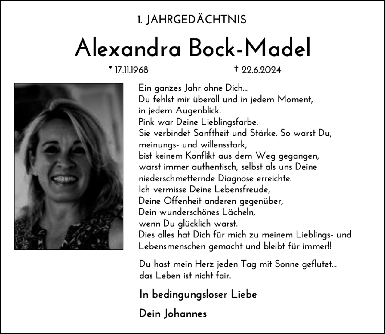 <p>1. JAHRGEDÄCHTNIS</p><p>Alexandra Bock-Madel<br />* 17.11.1968</p><p>† 22.6.2024</p><p>Ein ganzes Jahr ohne Dich...<br />Du fehlst mir überall und in jedem Moment,<br />in jedem Augenblick.<br />Pink war Deine Lieblingsfarbe.<br />Sie verbindet Sanftheit und Stärke. So warst Du,<br />meinungs- und willensstark,<br />bist keinem Konflikt aus dem Weg gegangen,<br />warst immer authentisch, selbst als uns Deine<br />niederschmetternde Diagnose erreichte.<br />Ich vermisse Deine Lebensfreude,<br />Deine Offenheit anderen gegenüber,<br />Dein wunderschönes Lächeln,<br />wenn Du glücklich warst.<br />Dies alles hat Dich für mich zu meinem Lieblings- und<br />Lebensmenschen gemacht und bleibt für immer!!<br />Du hast mein Herz jeden Tag mit Sonne geflutet...<br />das Leben ist nicht fair.</p><p>In bedingungsloser Liebe<br />Dein Johannes</p>