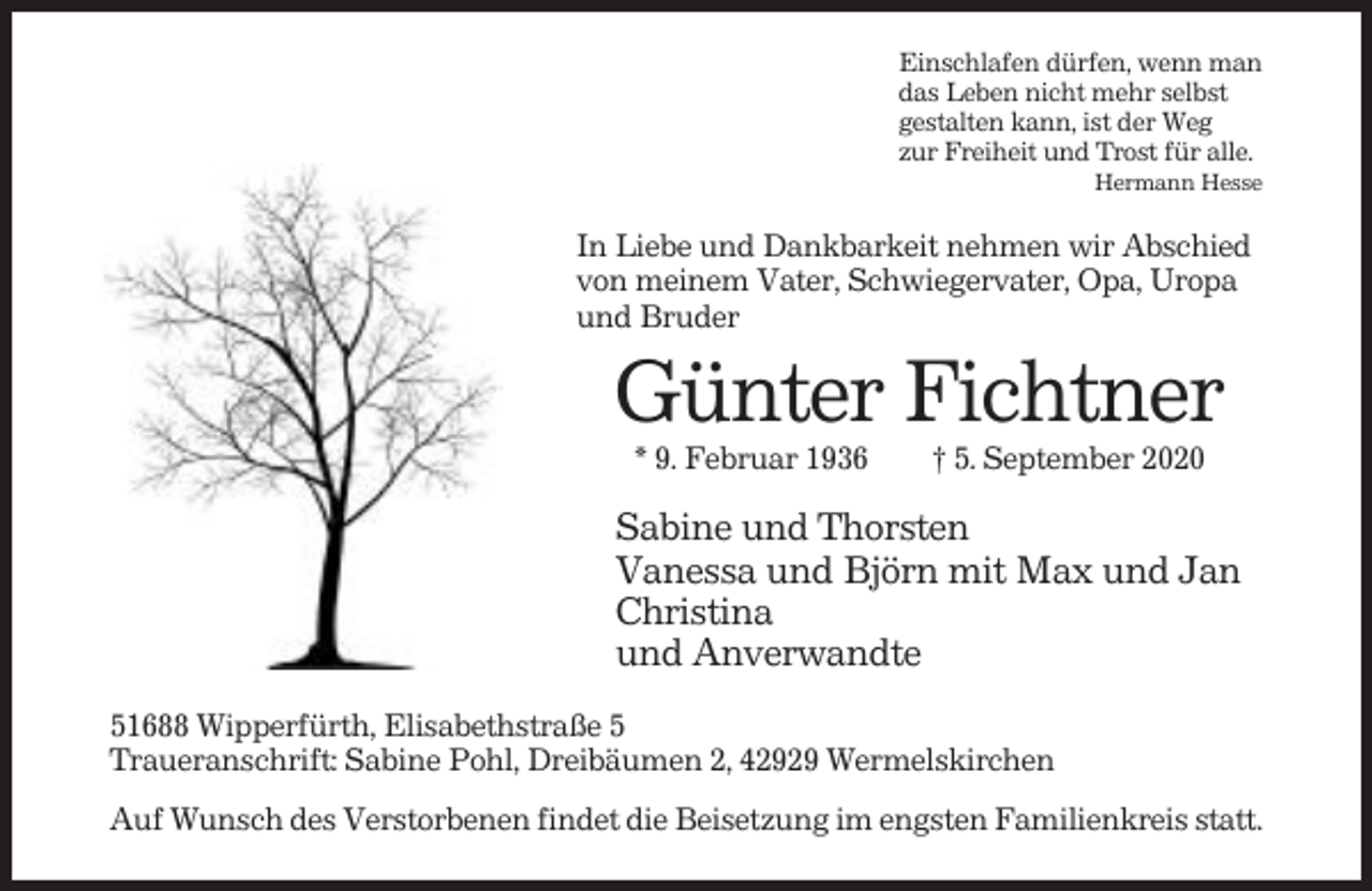 <p>Einschlafen dürfen, wenn man<br />das Leben nicht mehr selbst<br />gestalten kann, ist der Weg<br />zur Freiheit und Trost für alle.<br />Hermann Hesse</p><p>In Liebe und Dankbarkeit nehmen wir Abschied<br />von meinem Vater, Schwiegervater, Opa, Uropa<br />und Bruder</p><p>Günter Fichtner<br />* 9. Februar 1936</p><p>† 5. September 2020</p><p>Sabine und Thorsten<br />Vanessa und Björn mit Max und Jan<br />Christina<br />und Anverwandte<br />51688 Wipperfürth, Elisabethstraße 5<br />Traueranschrift: Sabine Pohl, Dreibäumen 2, 42929 Wermelskirchen<br />Auf Wunsch des Verstorbenen findet die Beisetzung im engsten Familienkreis statt.</p>