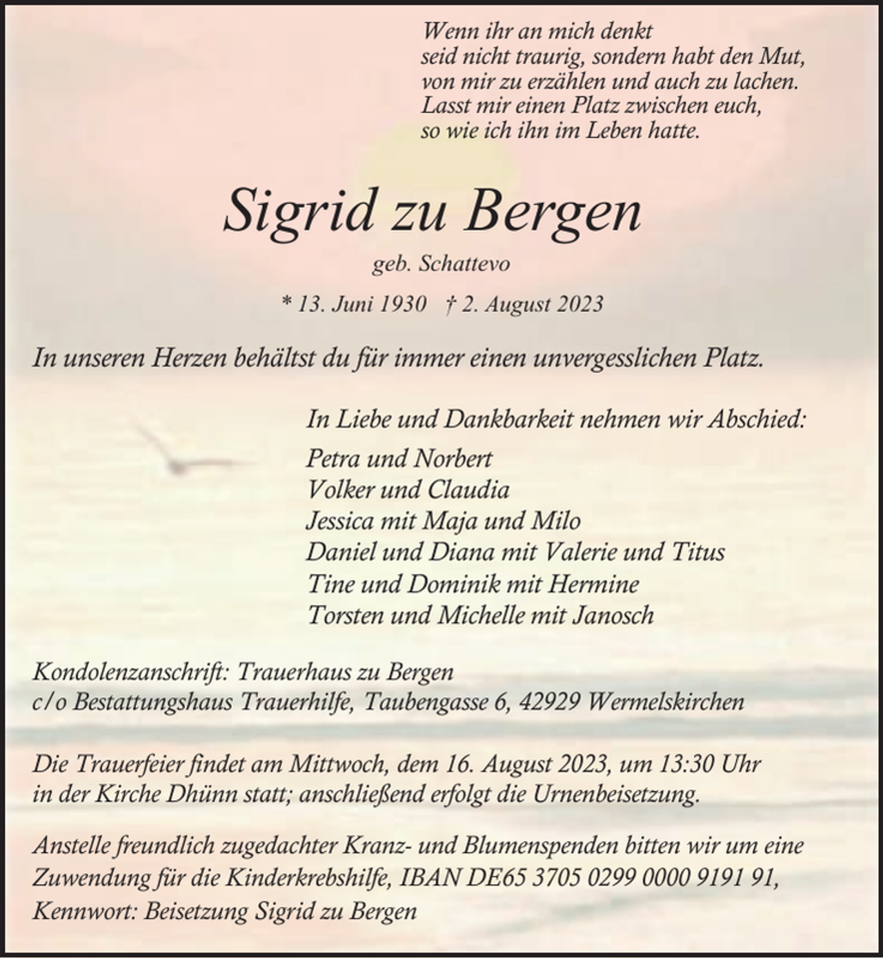 <p>Wenn ihr an mich denkt<br />seid nicht traurig, sondern habt den Mut,<br />von mir zu erzählen und auch zu lachen.<br />Lasst mir einen Platz zwischen euch,<br />so wie ich ihn im Leben hatte.</p><p>Sigrid zu Bergen<br />geb. Schattevo</p><p>* 13. Juni 1930 † 2. August 2023</p><p>In unseren Herzen behältst du für immer einen unvergesslichen Platz.<br />In Liebe und Dankbarkeit nehmen wir Abschied:<br />Petra und Norbert<br />Volker und Claudia<br />Jessica mit Maja und Milo<br />Daniel und Diana mit Valerie und Titus<br />Tine und Dominik mit Hermine<br />Torsten und Michelle mit Janosch<br />Kondolenzanschrift: Trauerhaus zu Bergen<br />c/o Bestattungshaus Trauerhilfe, Taubengasse 6, 42929 Wermelskirchen<br />Die Trauerfeier findet am Mittwoch, dem 16. August 2023, um 13:30 Uhr<br />in der Kirche Dhünn statt; anschließend erfolgt die Urnenbeisetzung.<br />Anstelle freundlich zugedachter Kranz- und Blumenspenden bitten wir um eine<br />Zuwendung für die Kinderkrebshilfe, IBAN DE65 3705 0299 0000 91,<br />Kennwort: Beisetzung Sigrid zu Bergen</p>