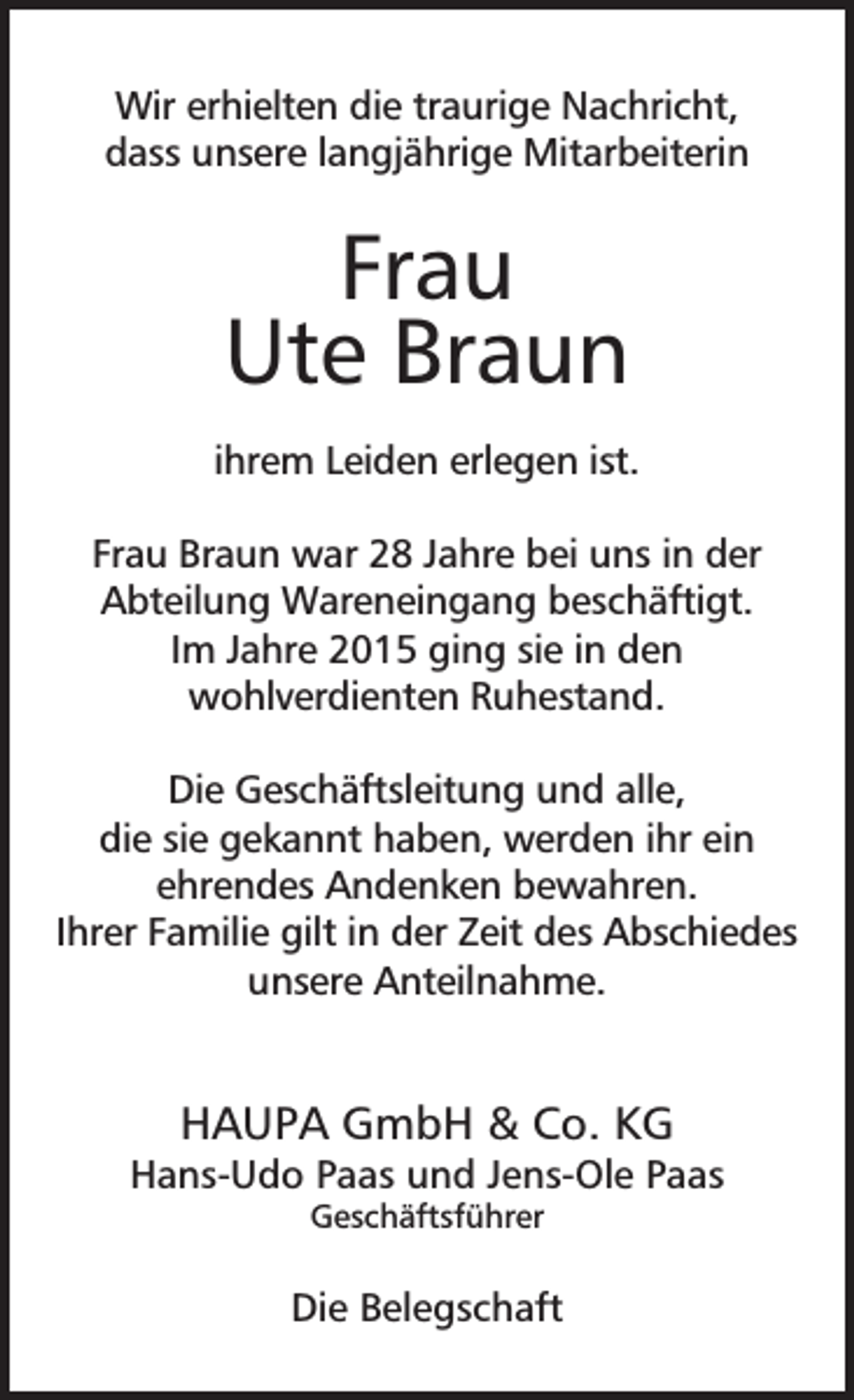 <p>Wir erhielten die traurige Nachricht,<br />dass unsere langjährige Mitarbeiterin</p><p>Frau<br />Ute Braun<br />ihrem Leiden erlegen ist.<br />Frau Braun war 28 Jahre bei uns in der<br />Abteilung Wareneingang beschäftigt.<br />Im Jahre 2015 ging sie in den<br />wohlverdienten Ruhestand.<br />Die Geschäftsleitung und alle,<br />die sie gekannt haben, werden ihr ein<br />ehrendes Andenken bewahren.<br />Ihrer Familie gilt in der Zeit des Abschiedes<br />unsere Anteilnahme.</p><p>HAUPA GmbH &amp; Co. KG</p><p>Hans-Udo Paas und Jens-Ole Paas<br />Geschäftsführer</p><p>Die Belegschaft</p>