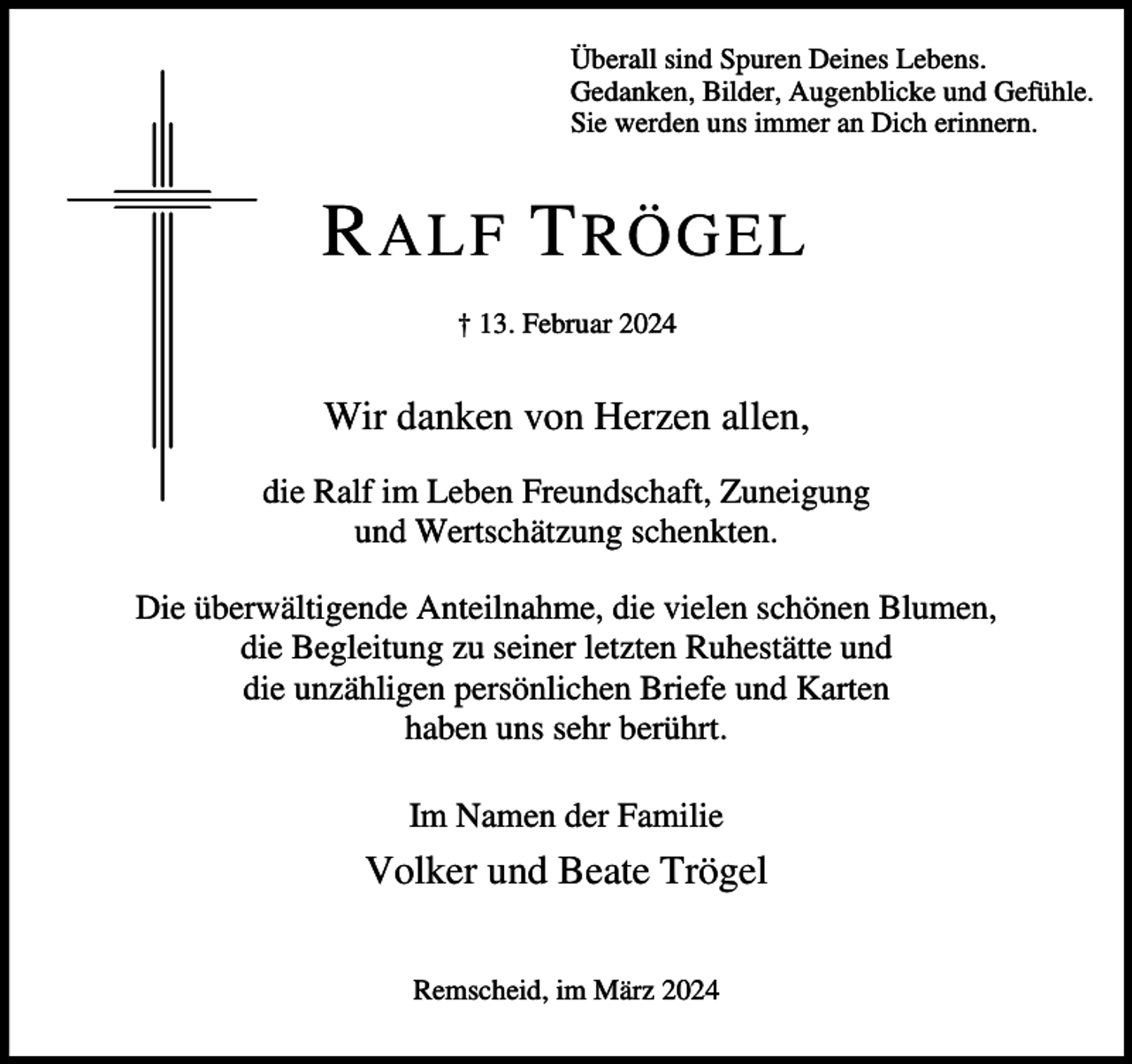 <p>Überall sind Spuren Deines Lebens.<br />Gedanken, Bilder, Augenblicke und Gefühle.<br />Sie werden uns immer an Dich erinnern.</p><p>R ALF T RÖGEL<br />† 13. Februar 2024</p><p>Wir danken von Herzen allen,<br />die Ralf im Leben Freundschaft, Zuneigung<br />und Wertschätzung schenkten.<br />Die überwältigende Anteilnahme, die vielen schönen Blumen,<br />die Begleitung zu seiner letzten Ruhestätte und<br />die unzähligen persönlichen Briefe und Karten<br />haben uns sehr berührt.<br />Im Namen der Familie</p><p>Volker und Beate Trögel<br />Remscheid, im März 2024</p>