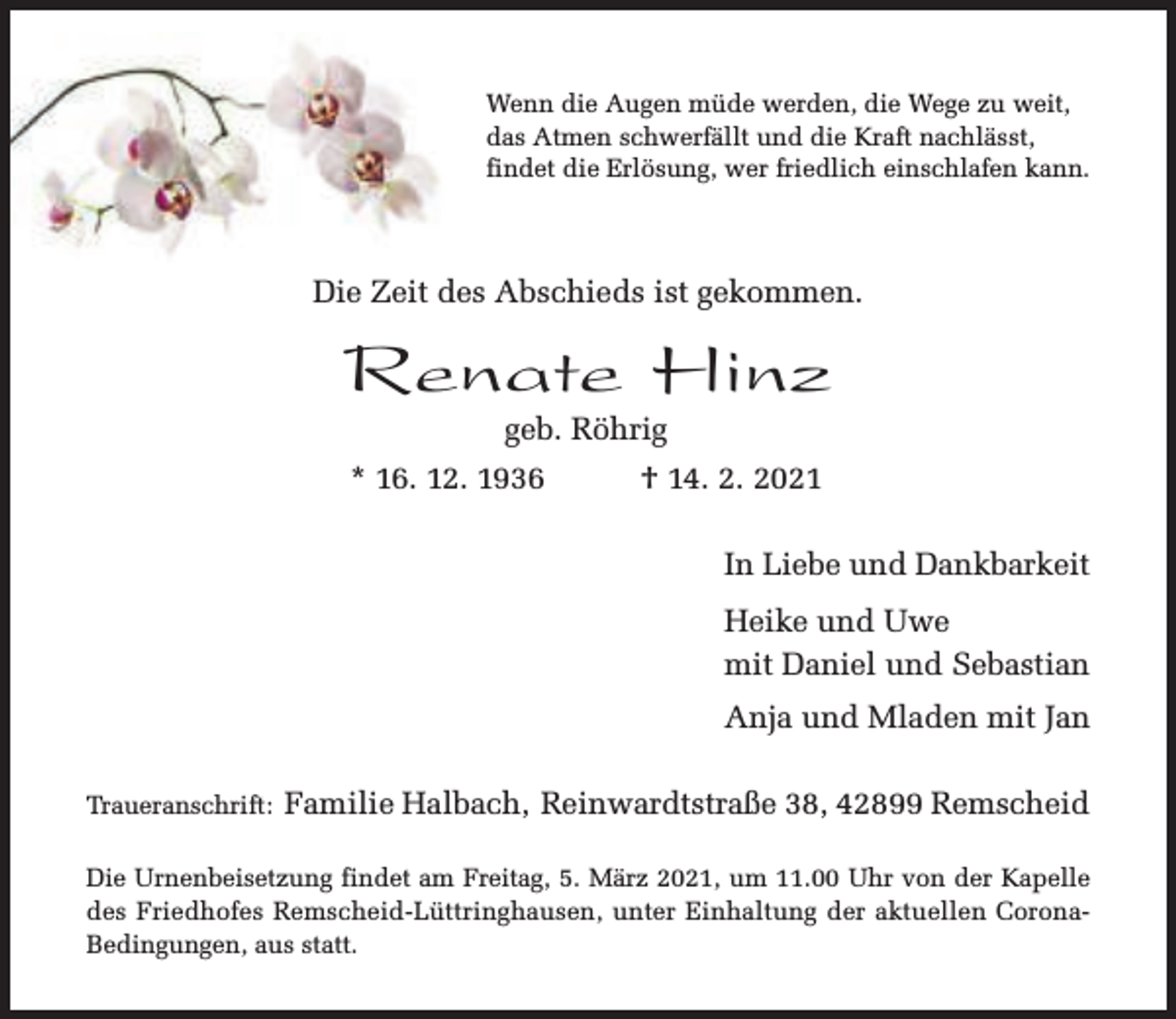 <p>Wenn die Augen müde werden, die Wege zu weit,<br />das Atmen schwerfällt und die Kraft nachlässt,<br />findet die Erlösung, wer friedlich einschlafen kann.</p><p>Die Zeit des Abschieds ist gekommen.</p><p>Renate Hinz<br />geb. Röhrig</p><p>* 16. 12. 1936</p><p>† 14. 2. 2021<br />In Liebe und Dankbarkeit<br />Heike und Uwe<br />mit Daniel und Sebastian<br />Anja und Mladen mit Jan</p><p>Traueranschrift:</p><p>Familie Halbach, Reinwardtstraße 38, 42899 Remscheid</p><p>Die Urnenbeisetzung findet am Freitag, 5. März 2021, um 11.00 Uhr von der Kapelle<br />des Friedhofes Remscheid-Lüttringhausen, unter Einhaltung der aktuellen CoronaBedingungen, aus statt.</p>