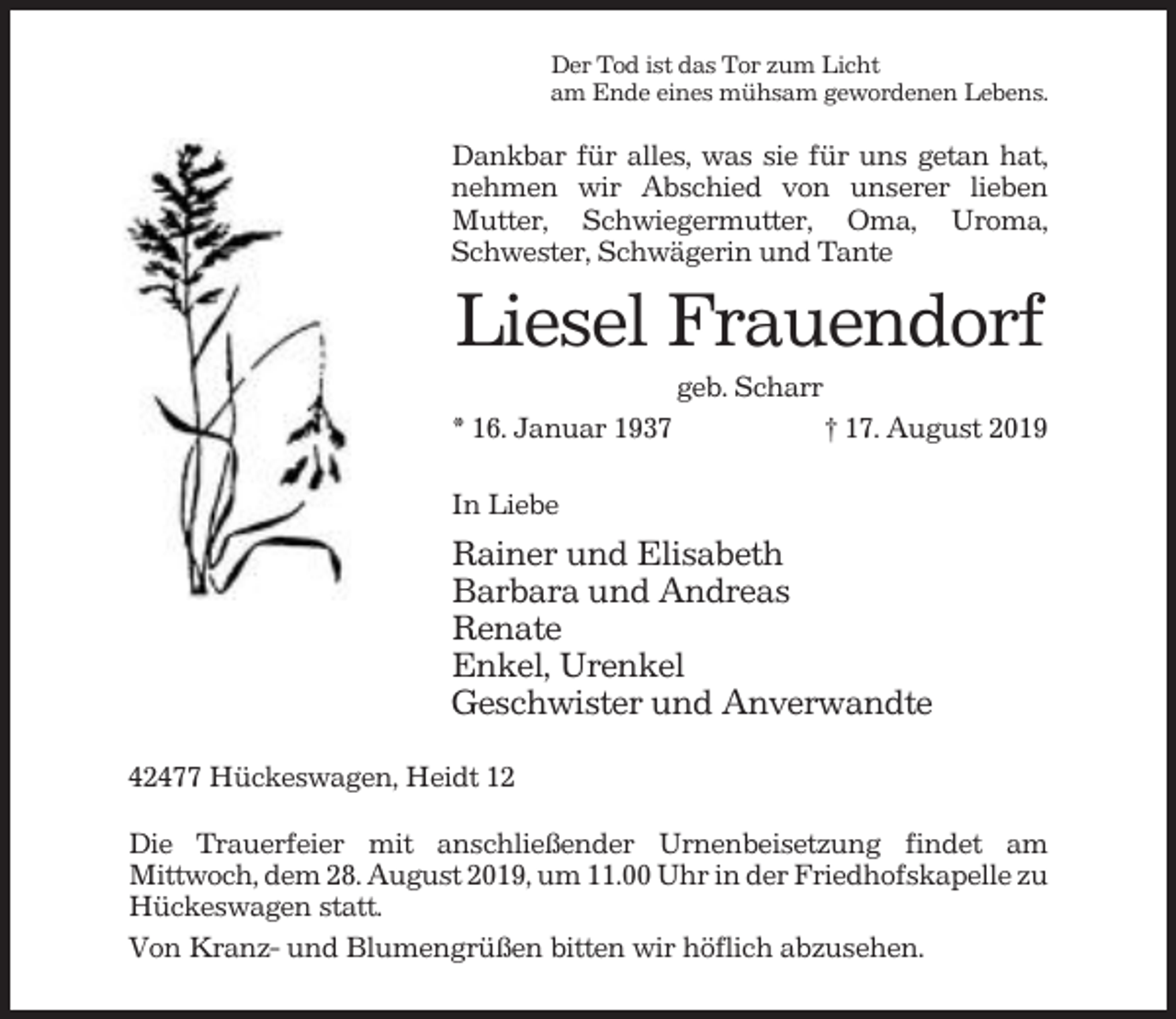 <p>Der Tod ist das Tor zum Licht<br />am Ende eines mühsam gewordenen Lebens.</p><p>Dankbar für alles, was sie für uns getan hat,<br />nehmen wir Abschied von unserer lieben<br />Mutter, Schwiegermutter, Oma, Uroma,<br />Schwester, Schwägerin und Tante</p><p>Liesel Frauendorf<br />geb. Scharr<br />* 16. Januar 1937</p><p>† 17. August 2019</p><p>In Liebe</p><p>Rainer und Elisabeth<br />Barbara und Andreas<br />Renate<br />Enkel, Urenkel<br />Geschwister und Anverwandte<br />42477 Hückeswagen, Heidt 12<br />Die Trauerfeier mit anschließender Urnenbeisetzung findet am<br />Mittwoch, dem 28. August 2019, um 11.00 Uhr in der Friedhofskapelle zu<br />Hückeswagen statt.<br />Von Kranz- und Blumengrüßen bitten wir höflich abzusehen.</p>