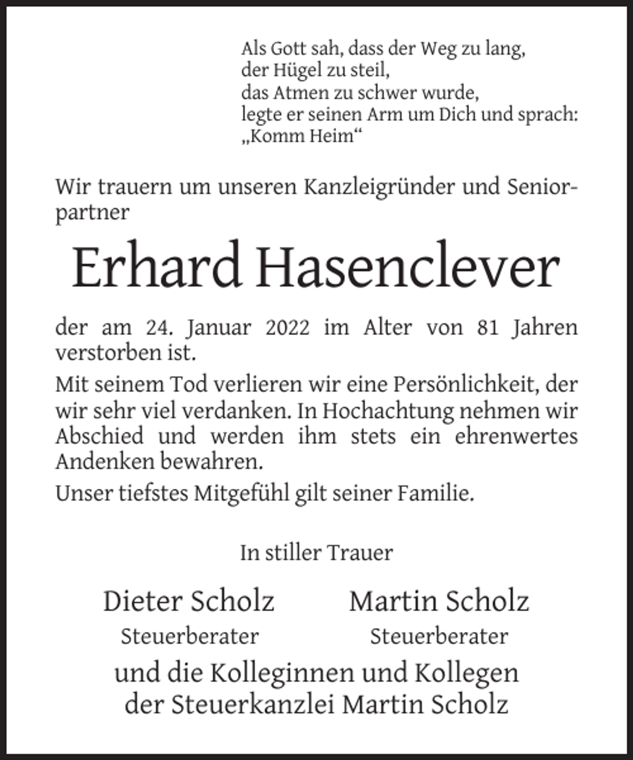 <p>Als Gott sah, dass der Weg zu lang,<br />der Hügel zu steil,<br />das Atmen zu schwer wurde,<br />legte er seinen Arm um Dich und sprach:<br />„Komm Heim“</p><p>Wir trauern um unseren Kanzleigründer und Seniorpartner</p><p>Erhard Hasenclever<br />der am 24. Januar 2022 im Alter von 81 Jahren<br />verstorben ist.<br />Mit seinem Tod verlieren wir eine Persönlichkeit, der<br />wir sehr viel verdanken. In Hochachtung nehmen wir<br />Abschied und werden ihm stets ein ehrenwertes<br />Andenken bewahren.<br />Unser tiefstes Mitgefühl gilt seiner Familie.<br />In stiller Trauer</p><p>Dieter Scholz</p><p>Martin Scholz</p><p>Steuerberater</p><p>Steuerberater</p><p>und die Kolleginnen und Kollegen<br />der Steuerkanzlei Martin Scholz</p>
