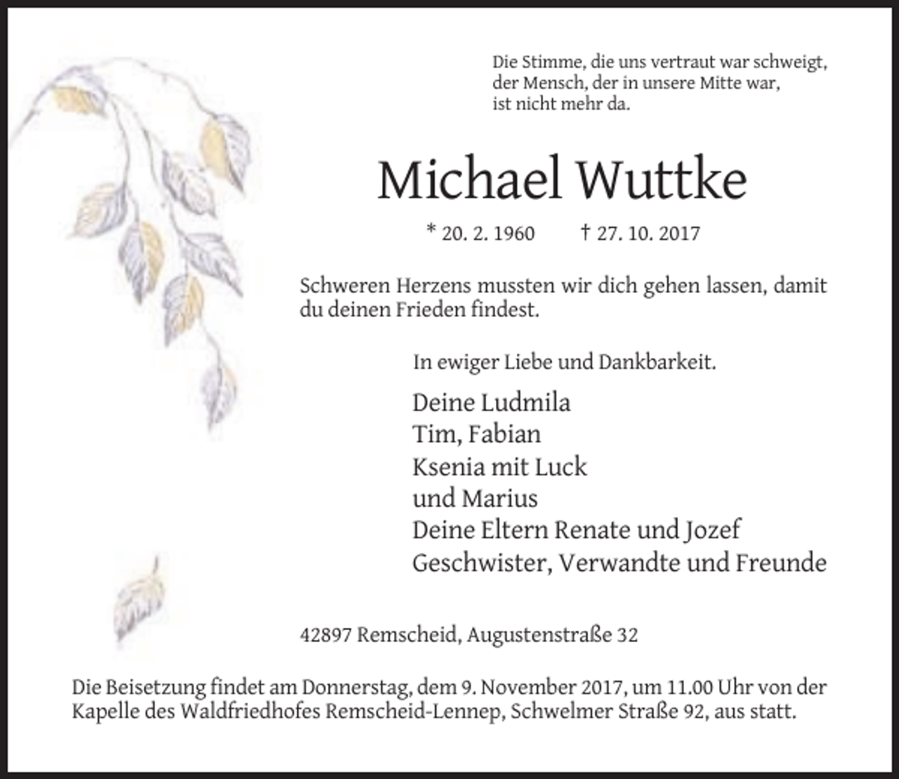 <p>Die Stimme, die uns vertraut war schweigt,<br />der Mensch, der in unsere Mitte war,<br />ist nicht mehr da.</p><p>Michael Wuttke<br />* 20. 2. 1960</p><p>† 27. 10. 2017</p><p>Schweren Herzens mussten wir dich gehen lassen, damit<br />du deinen Frieden findest.<br />In ewiger Liebe und Dankbarkeit.</p><p>Deine Ludmila<br />Tim, Fabian<br />Ksenia mit Luck<br />und Marius<br />Deine Eltern Renate und Jozef<br />Geschwister, Verwandte und Freunde<br />42897 Remscheid, Augustenstraße 32<br />Die Beisetzung findet am Donnerstag, dem 9. November 2017, um 11.00 Uhr von der<br />Kapelle des Waldfriedhofes Remscheid-Lennep, Schwelmer Straße 92, aus statt.</p>