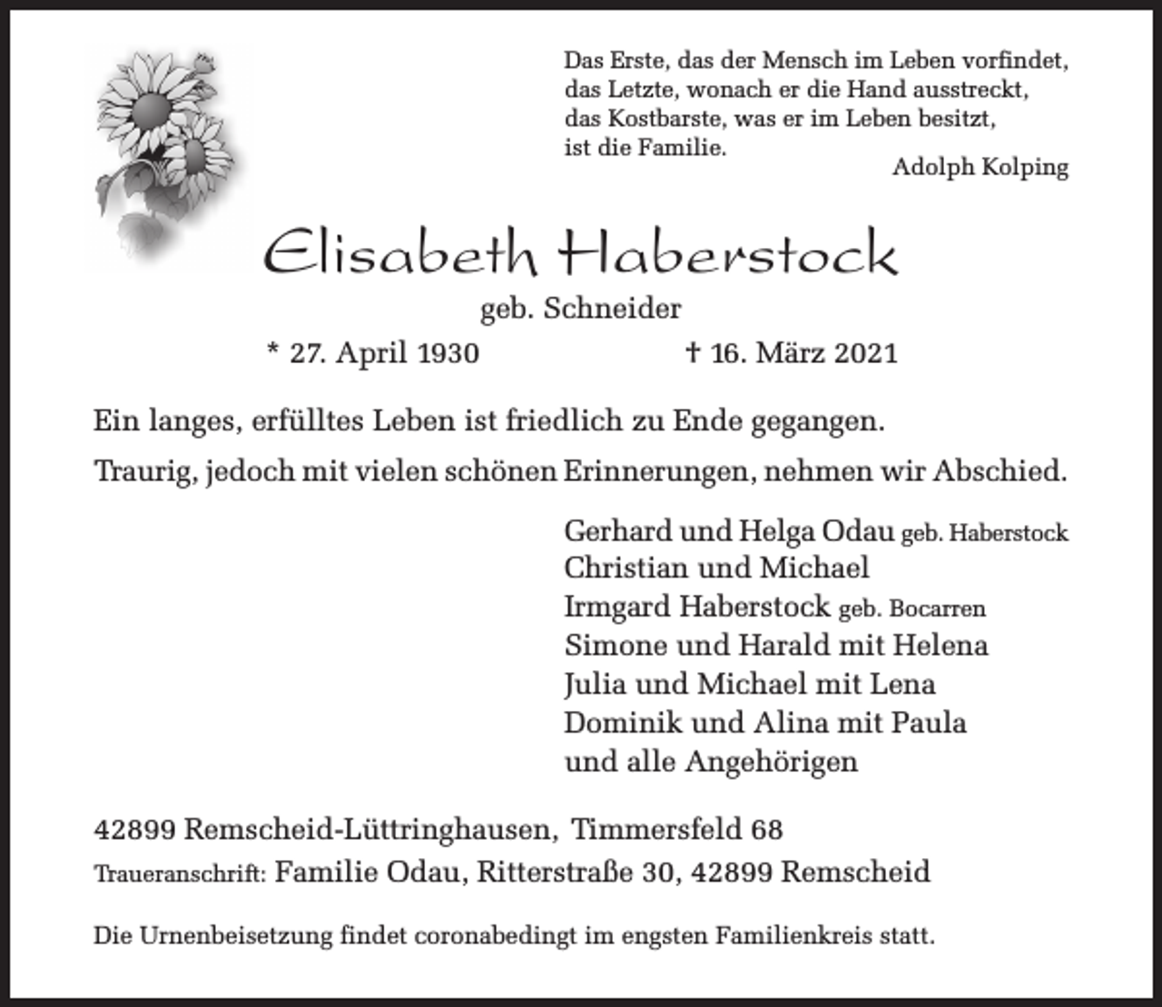 <p>Das Erste, das der Mensch im Leben vorfindet,<br />das Letzte, wonach er die Hand ausstreckt,<br />das Kostbarste, was er im Leben besitzt,<br />ist die Familie.<br />Adolph Kolping</p><p>Elisabeth Haberstock<br />geb. Schneider</p><p>* 27. April 1930</p><p>† 16. März 2021</p><p>Ein langes, erfülltes Leben ist friedlich zu Ende gegangen.<br />Traurig, jedoch mit vielen schönen Erinnerungen, nehmen wir Abschied.<br />Gerhard und Helga Odau geb. Haberstock<br />Christian und Michael<br />Irmgard Haberstock geb. Bocarren<br />Simone und Harald mit Helena<br />Julia und Michael mit Lena<br />Dominik und Alina mit Paula<br />und alle Angehörigen<br />42899 Remscheid-Lüttringhausen, Timmersfeld 68<br />Traueranschrift: Familie Odau, Ritterstraße 30, 42899 Remscheid<br />Die Urnenbeisetzung findet coronabedingt im engsten Familienkreis statt.</p>