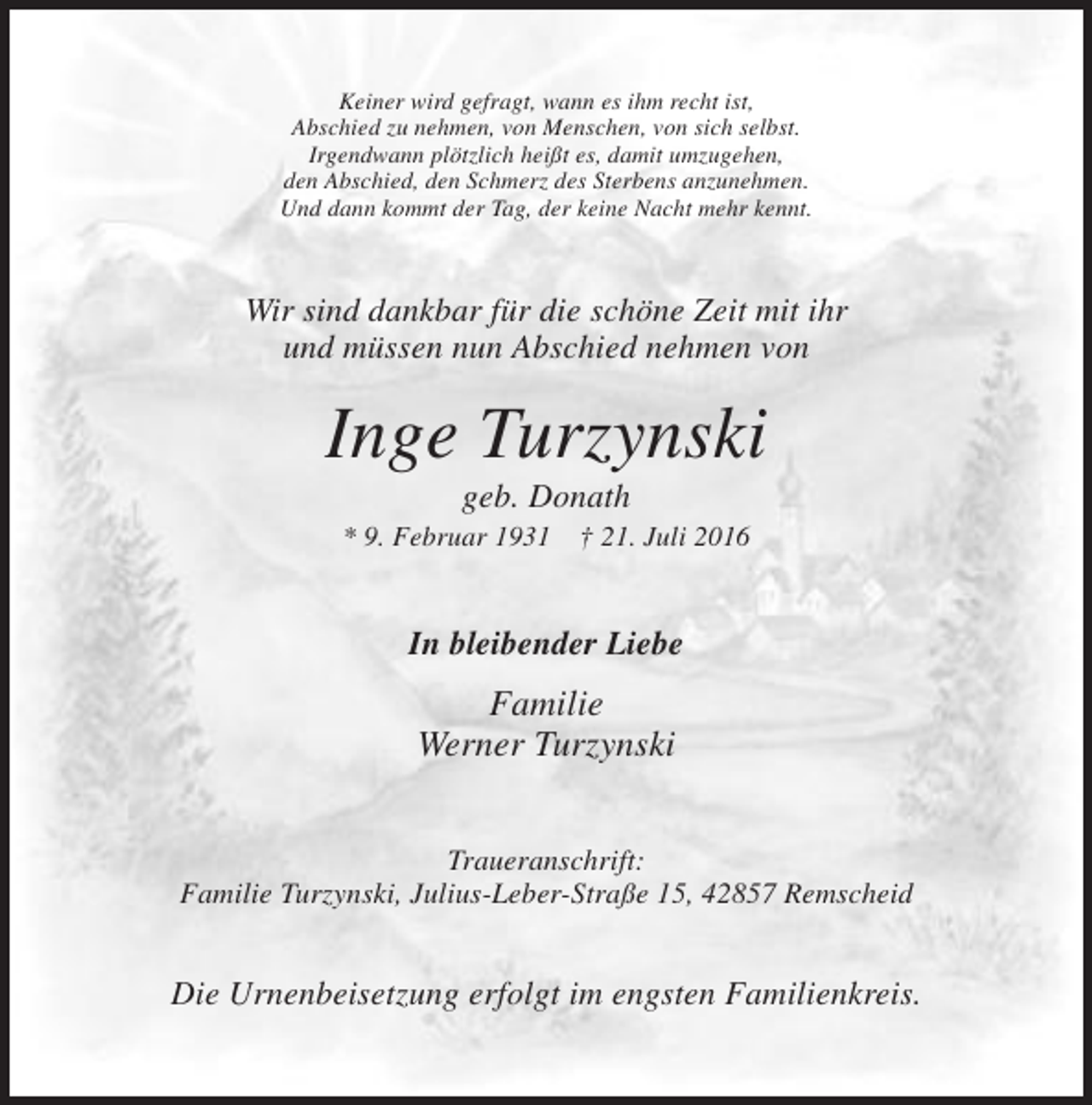 <p>Keiner wird gefragt, wann es ihm recht ist,<br />Abschied zu nehmen, von Menschen, von sich selbst.<br />Irgendwann plötzlich heißt es, damit umzugehen,<br />den Abschied, den Schmerz des Sterbens anzunehmen.<br />Und dann kommt der Tag, der keine Nacht mehr kennt.</p><p>Wir sind dankbar für die schöne Zeit mit ihr<br />und müssen nun Abschied nehmen von</p><p>Inge Turzynski<br />geb. Donath<br />* 9. Februar 1931</p><p>† 21. Juli 2016</p><p>In bleibender Liebe</p><p>Familie<br />Werner Turzynski<br />Traueranschrift:<br />Familie Turzynski, Julius-Leber-Straße 15, 42857 Remscheid</p><p>Die Urnenbeisetzung erfolgt im engsten Familienkreis.</p>
