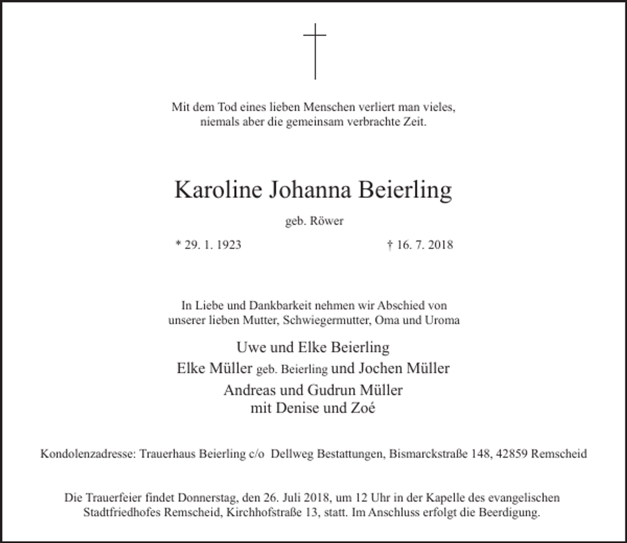 <p>Mit dem Tod eines lieben Menschen verliert man vieles,<br />niemals aber die gemeinsam verbrachte Zeit.</p><p>Karoline Johanna Beierling<br />geb. Röwer<br />* 29. 1. 1923</p><p>† 16. 7. 2018</p><p>In Liebe und Dankbarkeit nehmen wir Abschied von<br />unserer lieben Mutter, Schwiegermutter, Oma und Uroma</p><p>Uwe und Elke Beierling<br />Elke Müller geb. Beierling und Jochen Müller<br />Andreas und Gudrun Müller<br />mit Denise und Zoé<br />Kondolenzadresse: Trauerhaus Beierling c/o Dellweg Bestattungen, Bismarckstraße 148, 42859 Remscheid<br />Die Trauerfeier findet Donnerstag, den 26. Juli 2018, um 12 Uhr in der Kapelle des evangelischen<br />Stadtfriedhofes Remscheid, Kirchhofstraße 13, statt. Im Anschluss erfolgt die Beerdigung.</p>