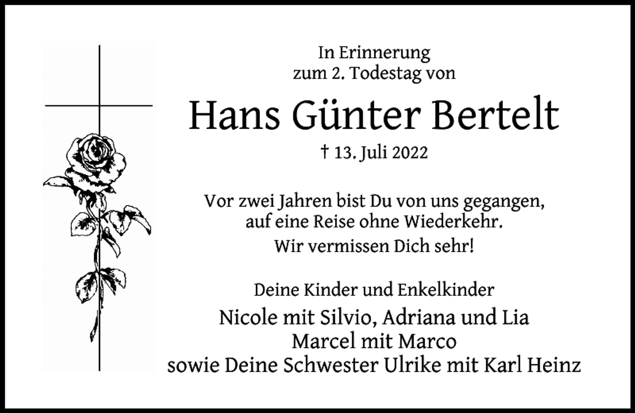 <p>In Erinnerung<br />zum 2. Todestag von</p><p>Hans Günter Bertelt<br />† 13. Juli 2022</p><p>Vor zwei Jahren bist Du von uns gegangen,<br />auf eine Reise ohne Wiederkehr.<br />Wir vermissen Dich sehr!<br />Deine Kinder und Enkelkinder</p><p>Nicole mit Silvio, Adriana und Lia<br />Marcel mit Marco<br />sowie Deine Schwester Ulrike mit Karl Heinz</p>