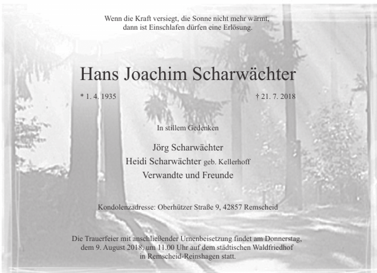<p>Wenn die Kraft versiegt, die Sonne nicht mehr wärmt,<br />dann ist Einschlafen dürfen eine Erlösung.</p><p>Hans Joachim Scharwächter<br />* 1. 4. 1935</p><p>† 21. 7. 2018</p><p>In stillem Gedenken</p><p>Jörg Scharwächter<br />Heidi Scharwächter geb. Kellerhoff<br />Verwandte und Freunde<br />Kondolenzadresse: Oberhützer Straße 9, 42857 Remscheid</p><p>Die Trauerfeier mit anschließender Urnenbeisetzung findet am Donnerstag,<br />dem 9. August 2018, um 11.00 Uhr auf dem städtischen Waldfriedhof<br />in Remscheid-Reinshagen statt.</p>