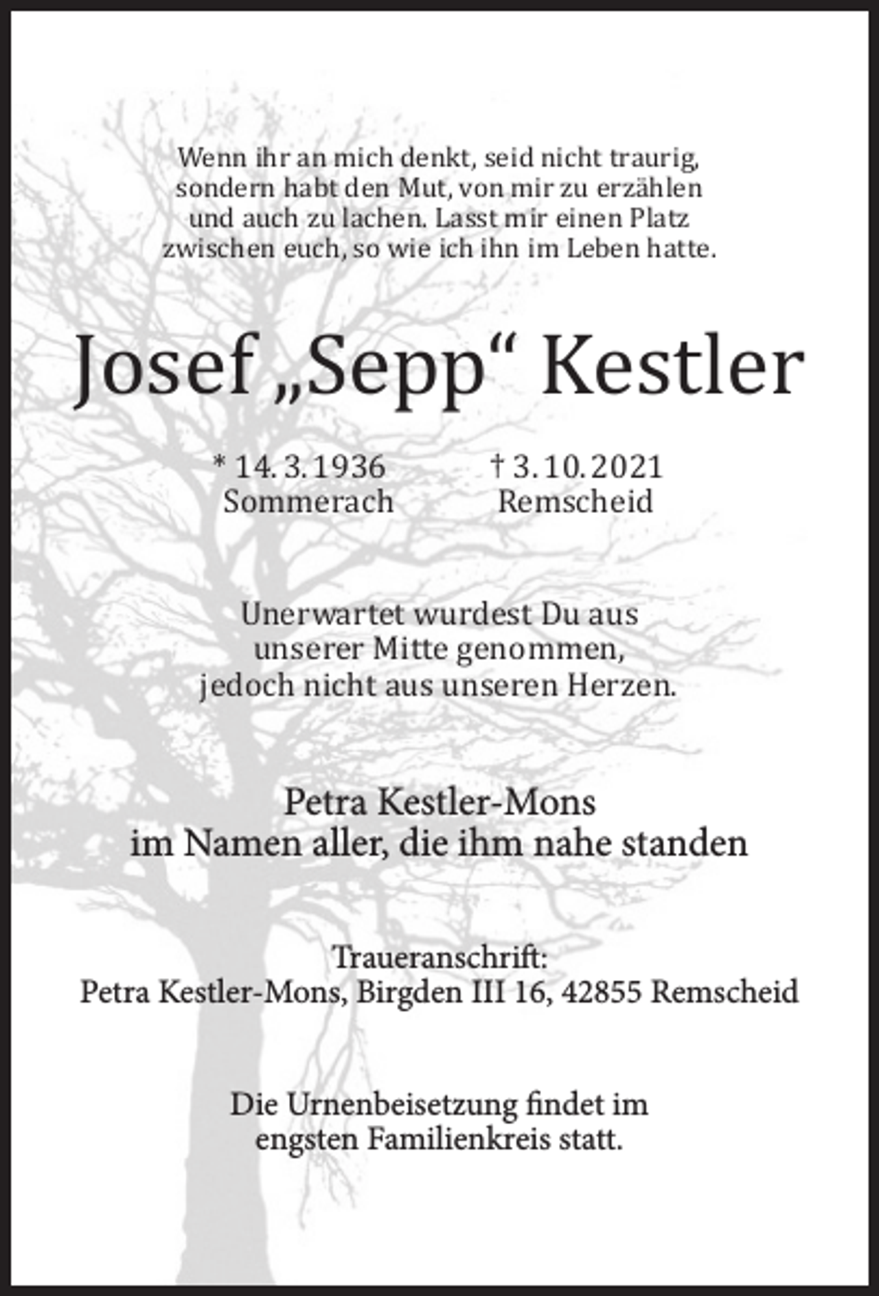 <p>Wenn ihr an mich denkt, seid nicht traurig,<br />sondern habt den Mut, von mir zu erzählen<br />und auch zu lachen. Lasst mir einen Platz<br />zwischen euch, so wie ich ihn im Leben hatte.</p><p>Josef „Sepp“ Kestler<br />* 14. 3. 1936<br />Sommerach</p><p>† 3. 10. 2021<br />Remscheid</p><p>Unerwartet wurdest Du aus<br />unserer Mitte genommen,<br />jedoch nicht aus unseren Herzen.</p><p>Petra Kestler-Mons<br />im Namen aller, die ihm nahe standen<br />Traueranschrift:<br />Petra Kestler-Mons, Birgden III 16, 42855 Remscheid<br />Die Urnenbeisetzung findet im<br />engsten Familienkreis statt.</p>