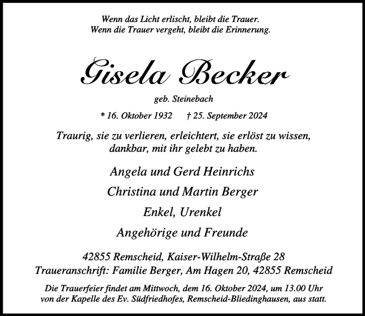 <p>Wenn das Licht erlischt, bleibt die Trauer.<br />Wenn die Trauer vergeht, bleibt die Erinnerung.</p><p>Gisela Becker<br />geb. Steinebach</p><p>* 16. Oktober 1932</p><p>† 25. September 2024</p><p>Traurig, sie zu verlieren, erleichtert, sie erlöst zu wissen,<br />dankbar, mit ihr gelebt zu haben.</p><p>Angela und Gerd Heinrichs<br />Christina und Martin Berger<br />Enkel, Urenkel<br />Angehörige und Freunde<br />42855 Remscheid, Kaiser-Wilhelm-Straße 28<br />Traueranschrift: Familie Berger, Am Hagen 20, 42855 Remscheid<br />Die Trauerfeier findet am Mittwoch, dem 16. Oktober 2024, um 13.00 Uhr<br />von der Kapelle des Ev. Südfriedhofes, Remscheid-Bliedinghausen, aus statt.</p>
