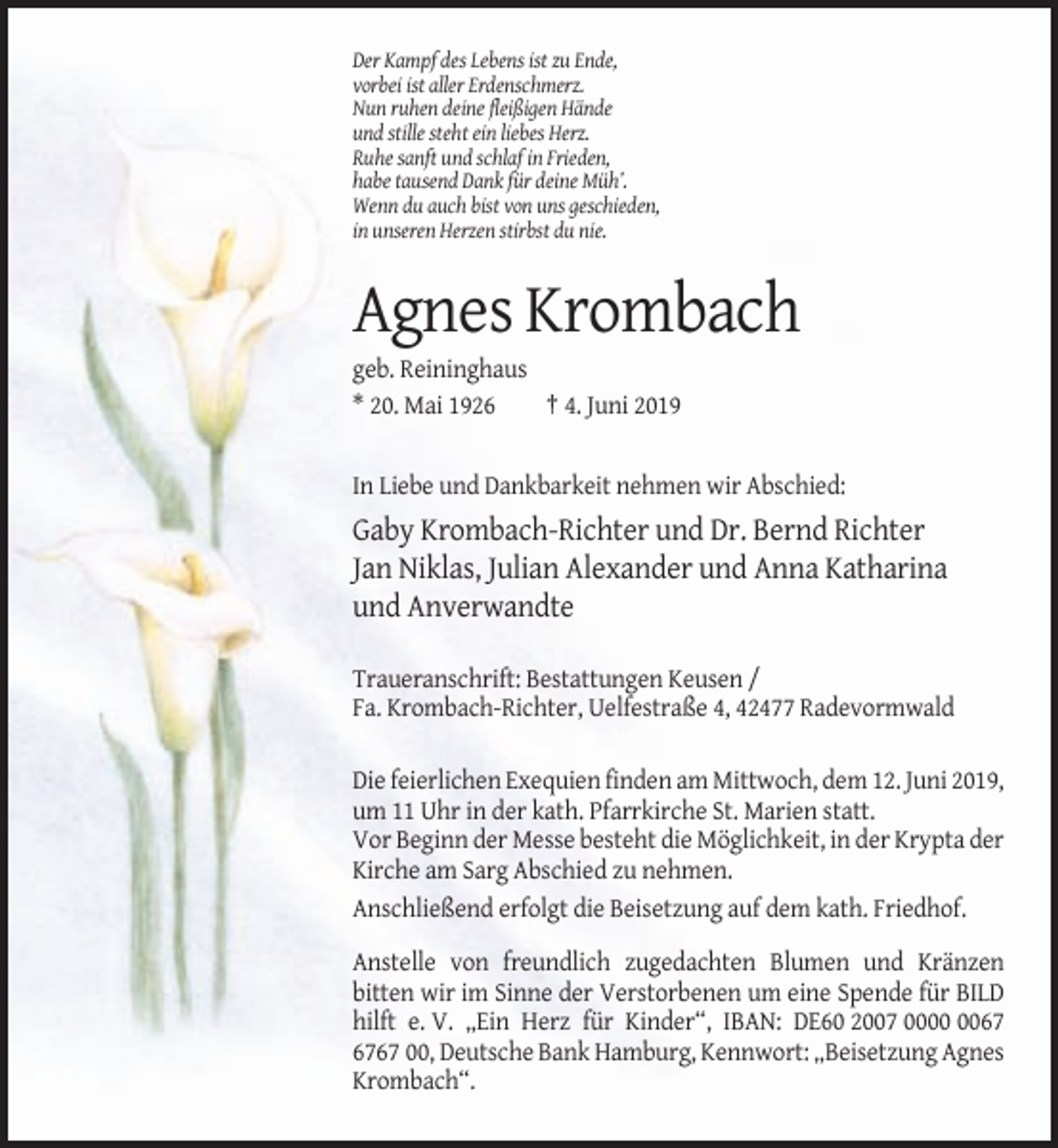 <p>Der Kampf des Lebens ist zu Ende,<br />vorbei ist aller Erdenschmerz.<br />Nun ruhen deine fleißigen Hände<br />und stille steht ein liebes Herz.<br />Ruhe sanft und schlaf in Frieden,<br />habe tausend Dank für deine Müh’.<br />Wenn du auch bist von uns geschieden,<br />in unseren Herzen stirbst du nie.</p><p>Agnes Krombach<br />geb. Reininghaus<br />* 20. Mai 1926<br />† 4. Juni 2019</p><p>In Liebe und Dankbarkeit nehmen wir Abschied:</p><p>Gaby Krombach-Richter und Dr. Bernd Richter<br />Jan Niklas, Julian Alexander und Anna Katharina<br />und Anverwandte<br />Traueranschrift: Bestattungen Keusen /<br />Fa. Krombach-Richter, Uelfestraße 4, 42477 Radevormwald<br />Die feierlichen Exequien finden am Mittwoch, dem 12. Juni 2019,<br />um 11 Uhr in der kath. Pfarrkirche St. Marien statt.<br />Vor Beginn der Messe besteht die Möglichkeit, in der Krypta der<br />Kirche am Sarg Abschied zu nehmen.<br />Anschließend erfolgt die Beisetzung auf dem kath. Friedhof.<br />Anstelle von freundlich zugedachten Blumen und Kränzen<br />bitten wir im Sinne der Verstorbenen um eine Spende für BILD<br />hilft e. V. „Ein Herz für Kinder“, IBAN: DE60 2007 0067 00, Deutsche Bank Hamburg, Kennwort: „Beisetzung Agnes<br />Krombach“.</p>