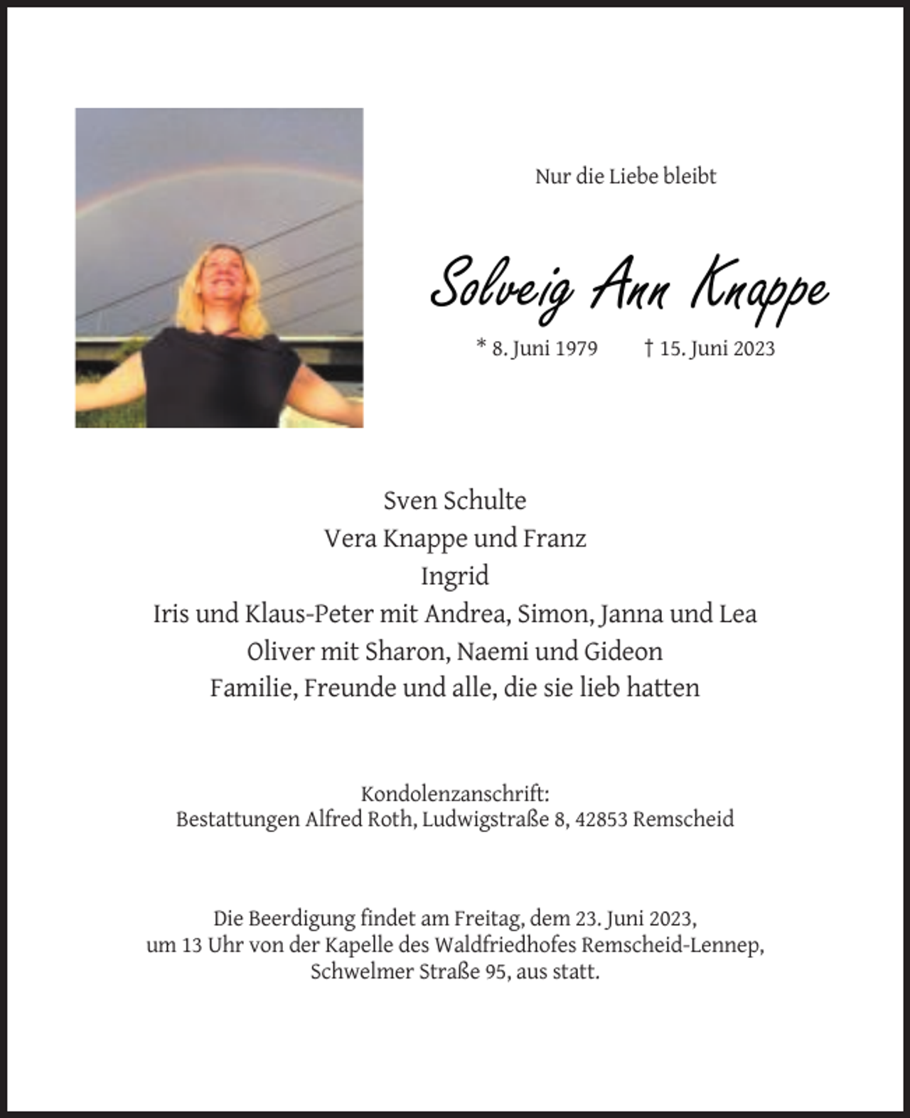 <p>Nur die Liebe bleibt</p><p>Solveig Ann Knappe<br />* 8. Juni 1979</p><p>† 15. Juni 2023</p><p>Sven Schulte<br />Vera Knappe und Franz<br />Ingrid<br />Iris und Klaus-Peter mit Andrea, Simon, Janna und Lea<br />Oliver mit Sharon, Naemi und Gideon<br />Familie, Freunde und alle, die sie lieb hatten</p><p>Kondolenzanschrift:<br />Bestattungen Alfred Roth, Ludwigstraße 8, 42853 Remscheid</p><p>Die Beerdigung findet am Freitag, dem 23. Juni 2023,<br />um 13 Uhr von der Kapelle des Waldfriedhofes Remscheid-Lennep,<br />Schwelmer Straße 95, aus statt.</p>