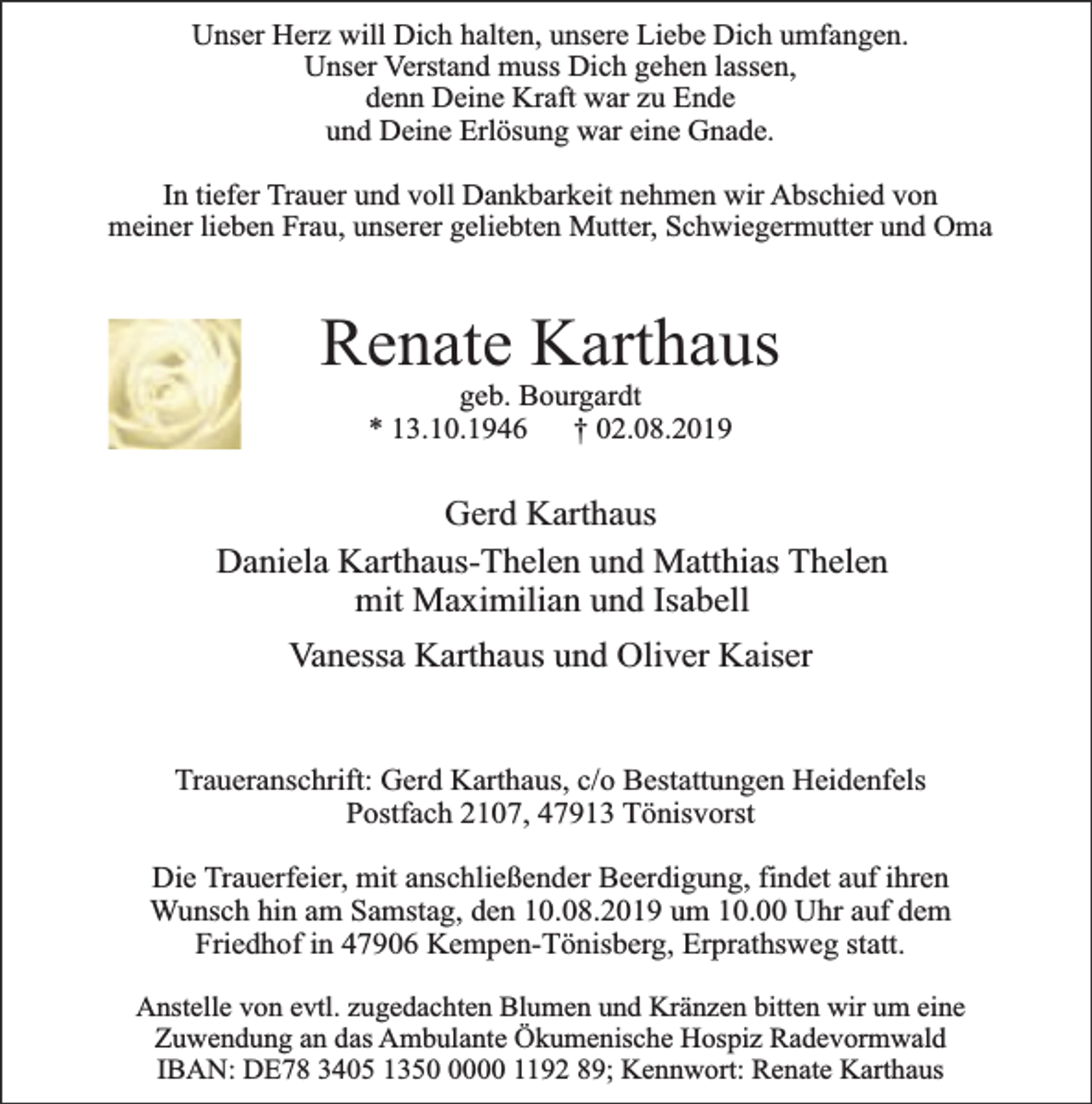<p>Unser Herz will Dich halten, unsere Liebe Dich umfangen.<br />Unser Verstand muss Dich gehen lassen,<br />denn Deine Kraft war zu Ende<br />und Deine Erlösung war eine Gnade.<br />In tiefer Trauer und voll Dankbarkeit nehmen wir Abschied von<br />meiner lieben Frau, unserer geliebten Mutter, Schwiegermutter und Oma</p><p>Renate Karthaus<br />geb. Bourgardt<br />* 13.10.1946<br />† 02.08.2019</p><p>Gerd Karthaus<br />Daniela Karthaus-Thelen und Matthias Thelen<br />mit Maximilian und Isabell<br />Vanessa Karthaus und Oliver Kaiser<br />Traueranschrift: Gerd Karthaus, c/o Bestattungen Heidenfels<br />Postfach 2107, 47913 Tönisvorst<br />Die Trauerfeier, mit anschließender Beerdigung, findet auf ihren<br />Wunsch hin am Samstag, den 10.08.2019 um 10.00 Uhr auf dem<br />Friedhof in 47906 Kempen-Tönisberg, Erprathsweg statt.<br />Anstelle von evtl. zugedachten Blumen und Kränzen bitten wir um eine<br />Zuwendung an das Ambulante Ökumenische Hospiz Radevormwald<br />IBAN: DE78 3405 135000 1192 89; Kennwort: Renate Karthaus</p>