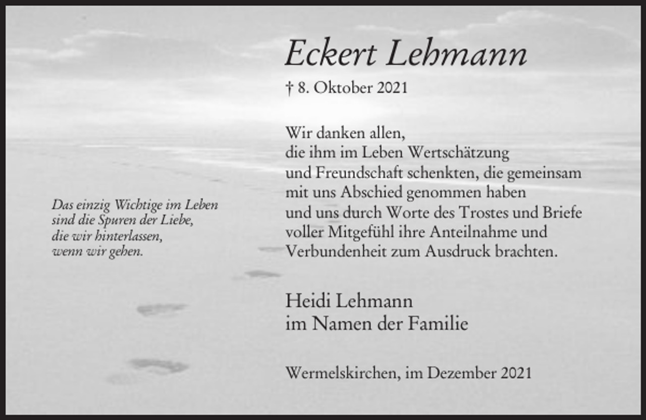 <p>Eckert Lehmann<br />† 8. Oktober 2021</p><p>Das einzig Wichtige im Leben<br />sind die Spuren der Liebe,<br />die wir hinterlassen,<br />wenn wir gehen.</p><p>Wir danken allen,<br />die ihm im Leben Wertschätzung<br />und Freundschaft schenkten, die gemeinsam<br />mit uns Abschied genommen haben<br />und uns durch Worte des Trostes und Briefe<br />voller Mitgefühl ihre Anteilnahme und<br />Verbundenheit zum Ausdruck brachten.</p><p>Heidi Lehmann<br />im Namen der Familie<br />Wermelskirchen, im Dezember 2021</p>