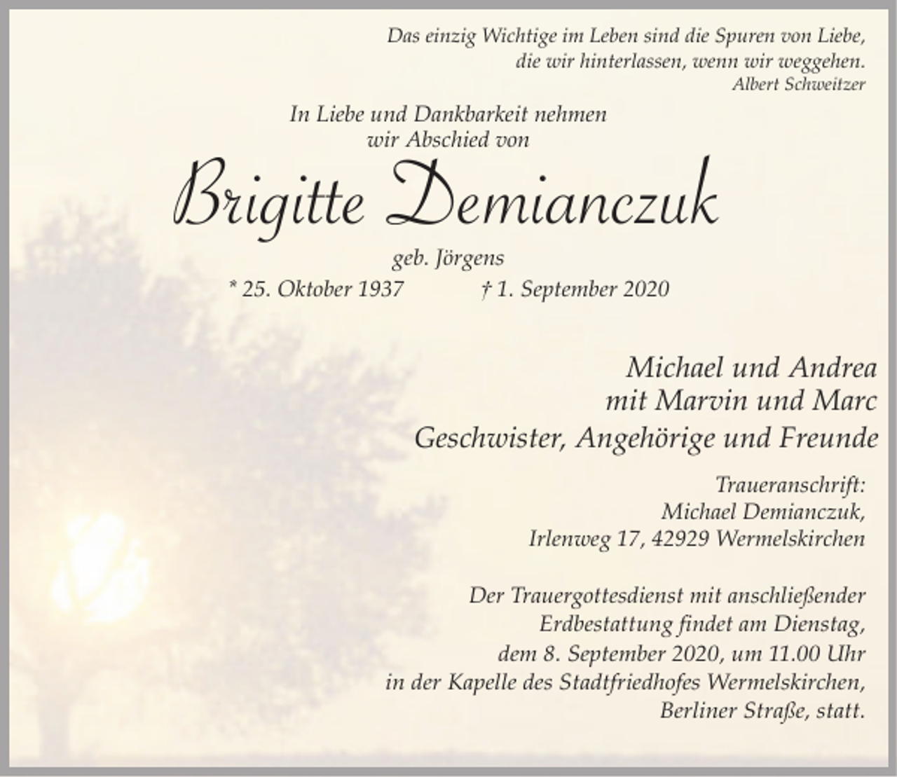 <p>Das einzig Wichtige im Leben sind die Spuren von Liebe,<br />die wir hinterlassen, wenn wir weggehen.<br />Albert Schweitzer</p><p>In Liebe und Dankbarkeit nehmen<br />wir Abschied von</p><p>Brigitte Demianczuk<br />geb. Jörgens<br />* 25. Oktober 1937<br />† 1. September 2020</p><p>Michael und Andrea<br />mit Marvin und Marc<br />Geschwister, Angehörige und Freunde<br />Traueranschrift:<br />Michael Demianczuk,<br />Irlenweg 17, 42929 Wermelskirchen<br />Der Trauergottesdienst mit anschließender<br />Erdbestattung findet am Dienstag,<br />dem 8. September 2020, um 11.00 Uhr<br />in der Kapelle des Stadtfriedhofes Wermelskirchen,<br />Berliner Straße, statt.</p>