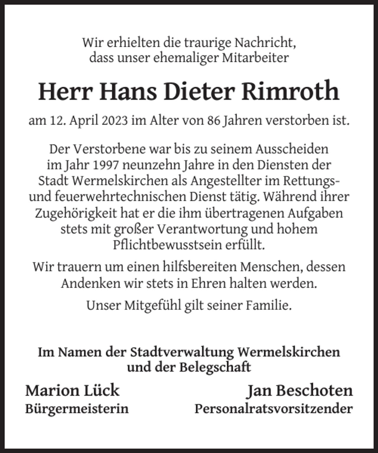 <p>Wir erhielten die traurige Nachricht,<br />dass unser ehemaliger Mitarbeiter</p><p>Herr Hans Dieter Rimroth<br />am 12. April 2023 im Alter von 86 Jahren verstorben ist.<br />Der Verstorbene war bis zu seinem Ausscheiden<br />im Jahr 1997 neunzehn Jahre in den Diensten der<br />Stadt Wermelskirchen als Angestellter im Rettungsund feuerwehrtechnischen Dienst tätig. Während ihrer<br />Zugehörigkeit hat er die ihm übertragenen Aufgaben<br />stets mit großer Verantwortung und hohem<br />Pflichtbewusstsein erfüllt.<br />Wir trauern um einen hilfsbereiten Menschen, dessen<br />Andenken wir stets in Ehren halten werden.<br />Unser Mitgefühl gilt seiner Familie.</p><p>Im Namen der Stadtverwaltung Wermelskirchen<br />und der Belegschaft</p><p>Marion Lück<br />Bürgermeisterin</p><p>Jan Beschoten<br />Personalratsvorsitzender</p>