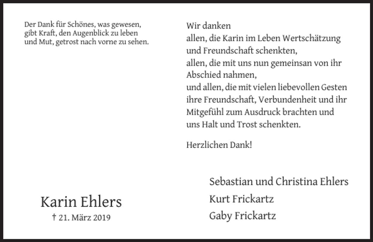 <p>Der Dank für Schönes, was gewesen,<br />gibt Kraft, den Augenblick zu leben<br />und Mut, getrost nach vorne zu sehen.</p><p>Wir danken<br />allen, die Karin im Leben Wertschätzung<br />und Freundschaft schenkten,<br />allen, die mit uns nun gemeinsan von ihr<br />Abschied nahmen,<br />und allen, die mit vielen liebevollen Gesten<br />ihre Freundschaft, Verbundenheit und ihr<br />Mitgefühl zum Ausdruck brachten und<br />uns Halt und Trost schenkten.<br />Herzlichen Dank!</p><p>Karin Ehlers<br />† 21. März 2019</p><p>Sebastian und Christina Ehlers<br />Kurt Frickartz<br />Gaby Frickartz</p>