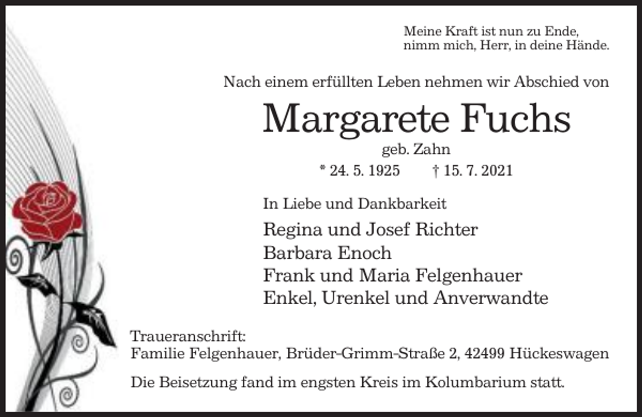 <p>Meine Kraft ist nun zu Ende,<br />nimm mich, Herr, in deine Hände.</p><p>Nach einem erfüllten Leben nehmen wir Abschied von</p><p>Margarete Fuchs<br />geb. Zahn<br />* 24. 5. 1925<br />† 15. 7. 2021<br />In Liebe und Dankbarkeit</p><p>Regina und Josef Richter<br />Barbara Enoch<br />Frank und Maria Felgenhauer<br />Enkel, Urenkel und Anverwandte<br />Traueranschrift:<br />Familie Felgenhauer, Brüder-Grimm-Straße 2, 42499 Hückeswagen<br />Die Beisetzung fand im engsten Kreis im Kolumbarium statt.</p>